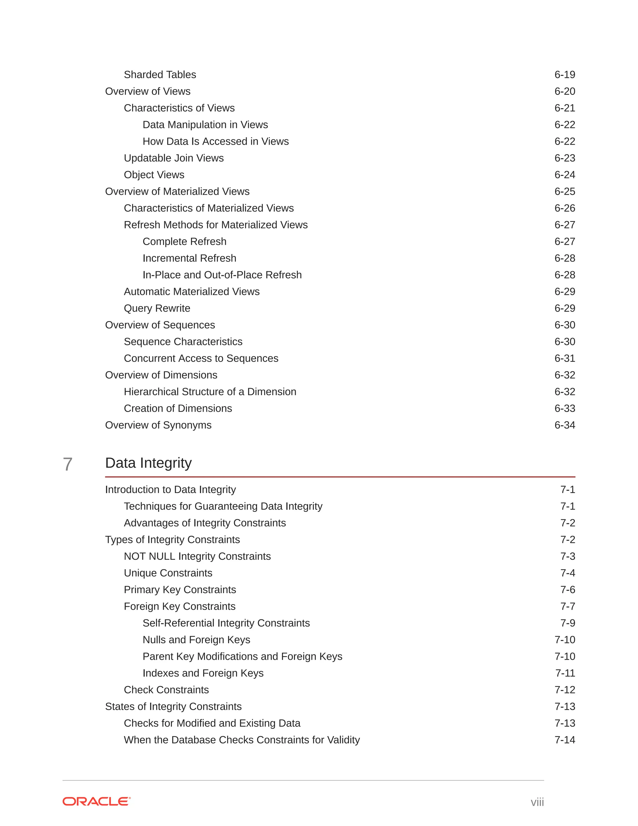 Sharded Tables 6-19 Overview of Views 6-20 Characteristics of Views 6-21 Data Manipulation in Views 6-22 How Data Is Accessed in Views 6-22 Updatable Join Views 6-23 Object Views 6-24 Overview of Materialized Views 6-25 Characteristics of Materialized Views 6-26 Refresh Methods for Materialized Views 6-27 Complete Refresh 6-27 Incremental Refresh 6-28 In-Place and Out-of-Place Refresh 6-28 Automatic Materialized Views 6-29 Query Rewrite 6-29 Overview of Sequences 6-30 Sequence Characteristics 6-30 Concurrent Access to Sequences 6-31 Overview of Dimensions 6-32 Hierarchical Structure of a Dimension 6-32 Creation of Dimensions 6-33 Overview of Synonyms 6-34 7 Data Integrity Introduction to Data Integrity 7-1 Techniques for Guaranteeing Data Integrity 7-1 Advantages of Integrity Constraints 7-2 Types of Integrity Constraints 7-2 NOT NULL Integrity Constraints 7-3 Unique Constraints 7-4 Primary Key Constraints 7-6 Foreign Key Constraints 7-7 Self-Referential Integrity Constraints 7-9 Nulls and Foreign Keys 7-10 Parent Key Modifications and Foreign Keys 7-10 Indexes and Foreign Keys 7-11 Check Constraints 7-12 States of Integrity Constraints 7-13 Checks for Modified and Existing Data 7-13 When the Database Checks Constraints for Validity 7-14 viii 