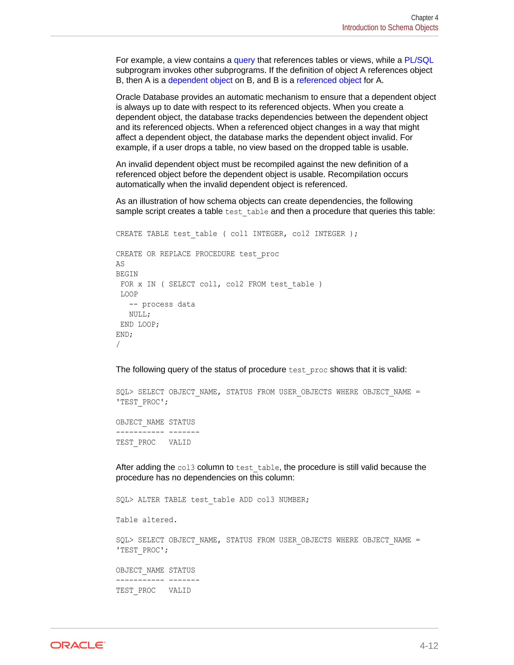 For example, a view contains a query that references tables or views, while a PL/SQL subprogram invokes other subprograms. If the definition of object A references object B, then A is a dependent object on B, and B is a referenced object for A. Oracle Database provides an automatic mechanism to ensure that a dependent object is always up to date with respect to its referenced objects. When you create a dependent object, the database tracks dependencies between the dependent object and its referenced objects. When a referenced object changes in a way that might affect a dependent object, the database marks the dependent object invalid. For example, if a user drops a table, no view based on the dropped table is usable. An invalid dependent object must be recompiled against the new definition of a referenced object before the dependent object is usable. Recompilation occurs automatically when the invalid dependent object is referenced. As an illustration of how schema objects can create dependencies, the following sample script creates a table test_table and then a procedure that queries this table: CREATE TABLE test_table ( col1 INTEGER, col2 INTEGER ); CREATE OR REPLACE PROCEDURE test_proc AS BEGIN FOR x IN ( SELECT col1, col2 FROM test_table ) LOOP -- process data NULL; END LOOP; END; / The following query of the status of procedure test_proc shows that it is valid: SQL> SELECT OBJECT_NAME, STATUS FROM USER_OBJECTS WHERE OBJECT_NAME = 'TEST_PROC'; OBJECT_NAME STATUS ----------- ------- TEST_PROC VALID After adding the col3 column to test_table, the procedure is still valid because the procedure has no dependencies on this column: SQL> ALTER TABLE test_table ADD col3 NUMBER; Table altered. SQL> SELECT OBJECT_NAME, STATUS FROM USER_OBJECTS WHERE OBJECT_NAME = 'TEST_PROC'; OBJECT_NAME STATUS ----------- ------- TEST_PROC VALID Chapter 4 Introduction to Schema Objects 4-12 