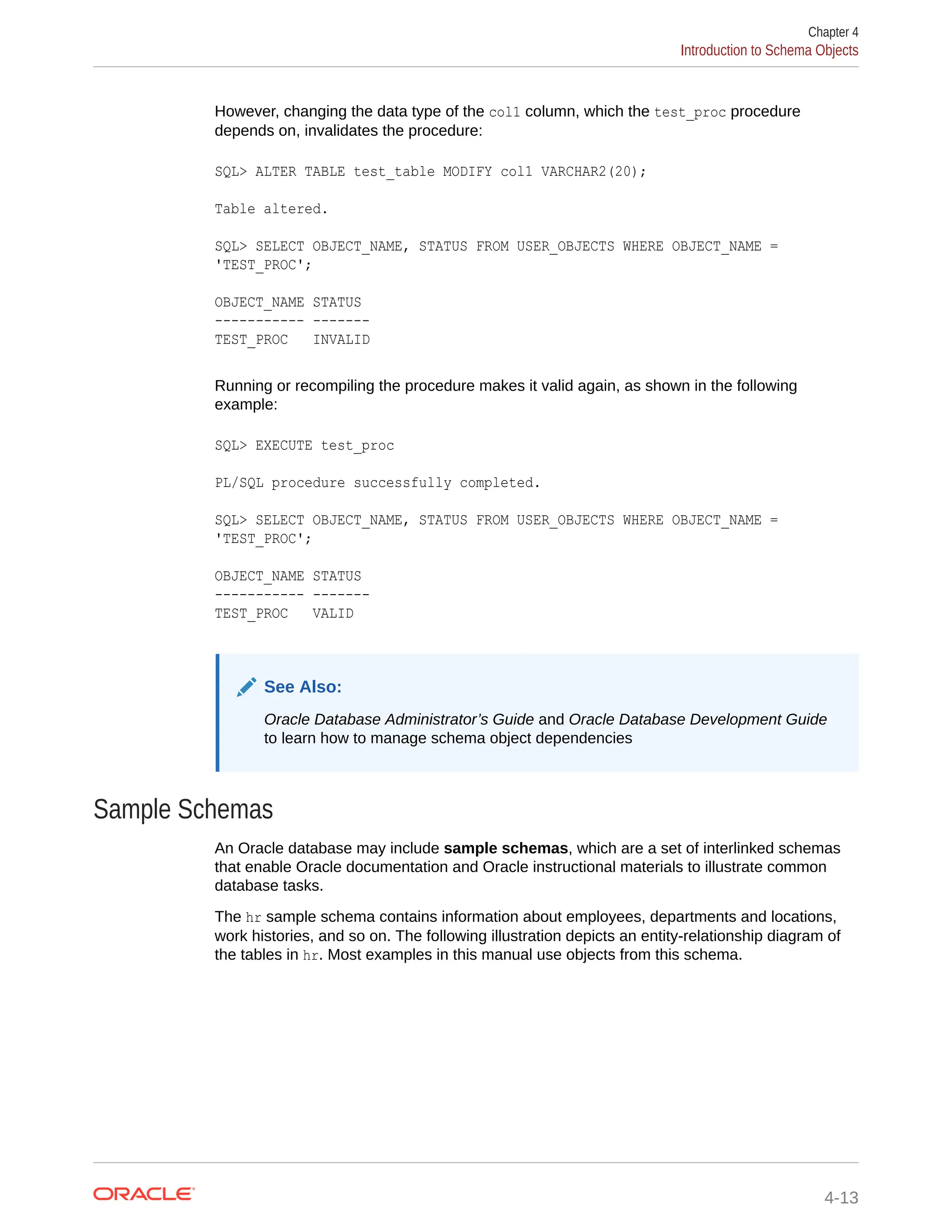 However, changing the data type of the col1 column, which the test_proc procedure depends on, invalidates the procedure: SQL> ALTER TABLE test_table MODIFY col1 VARCHAR2(20); Table altered. SQL> SELECT OBJECT_NAME, STATUS FROM USER_OBJECTS WHERE OBJECT_NAME = 'TEST_PROC'; OBJECT_NAME STATUS ----------- ------- TEST_PROC INVALID Running or recompiling the procedure makes it valid again, as shown in the following example: SQL> EXECUTE test_proc PL/SQL procedure successfully completed. SQL> SELECT OBJECT_NAME, STATUS FROM USER_OBJECTS WHERE OBJECT_NAME = 'TEST_PROC'; OBJECT_NAME STATUS ----------- ------- TEST_PROC VALID See Also: Oracle Database Administrator’s Guide and Oracle Database Development Guide to learn how to manage schema object dependencies Sample Schemas An Oracle database may include sample schemas, which are a set of interlinked schemas that enable Oracle documentation and Oracle instructional materials to illustrate common database tasks. The hr sample schema contains information about employees, departments and locations, work histories, and so on. The following illustration depicts an entity-relationship diagram of the tables in hr. Most examples in this manual use objects from this schema. Chapter 4 Introduction to Schema Objects 4-13 