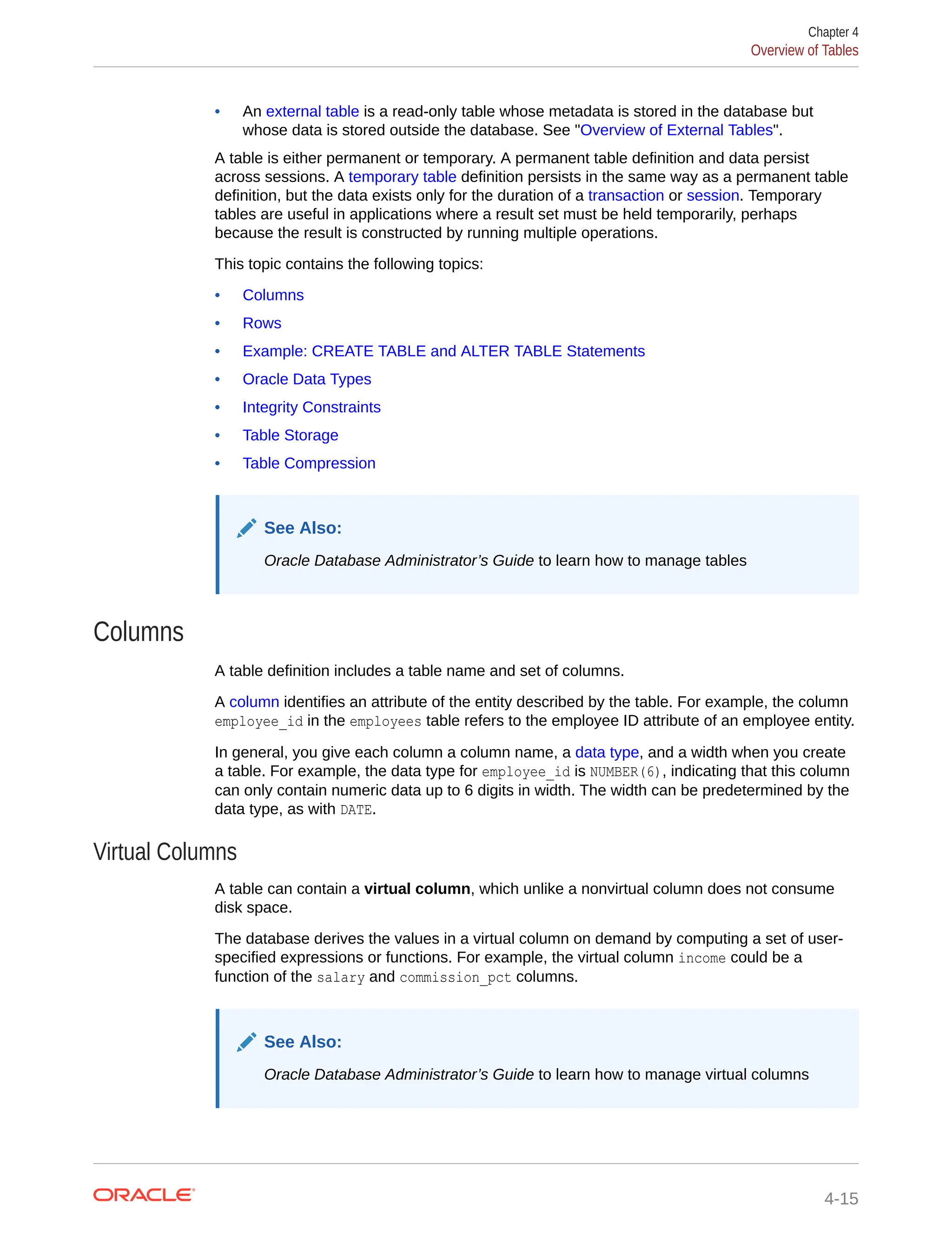 • An external table is a read-only table whose metadata is stored in the database but whose data is stored outside the database. See "Overview of External Tables". A table is either permanent or temporary. A permanent table definition and data persist across sessions. A temporary table definition persists in the same way as a permanent table definition, but the data exists only for the duration of a transaction or session. Temporary tables are useful in applications where a result set must be held temporarily, perhaps because the result is constructed by running multiple operations. This topic contains the following topics: • Columns • Rows • Example: CREATE TABLE and ALTER TABLE Statements • Oracle Data Types • Integrity Constraints • Table Storage • Table Compression See Also: Oracle Database Administrator’s Guide to learn how to manage tables Columns A table definition includes a table name and set of columns. A column identifies an attribute of the entity described by the table. For example, the column employee_id in the employees table refers to the employee ID attribute of an employee entity. In general, you give each column a column name, a data type, and a width when you create a table. For example, the data type for employee_id is NUMBER(6), indicating that this column can only contain numeric data up to 6 digits in width. The width can be predetermined by the data type, as with DATE. Virtual Columns A table can contain a virtual column, which unlike a nonvirtual column does not consume disk space. The database derives the values in a virtual column on demand by computing a set of user- specified expressions or functions. For example, the virtual column income could be a function of the salary and commission_pct columns. See Also: Oracle Database Administrator’s Guide to learn how to manage virtual columns Chapter 4 Overview of Tables 4-15 