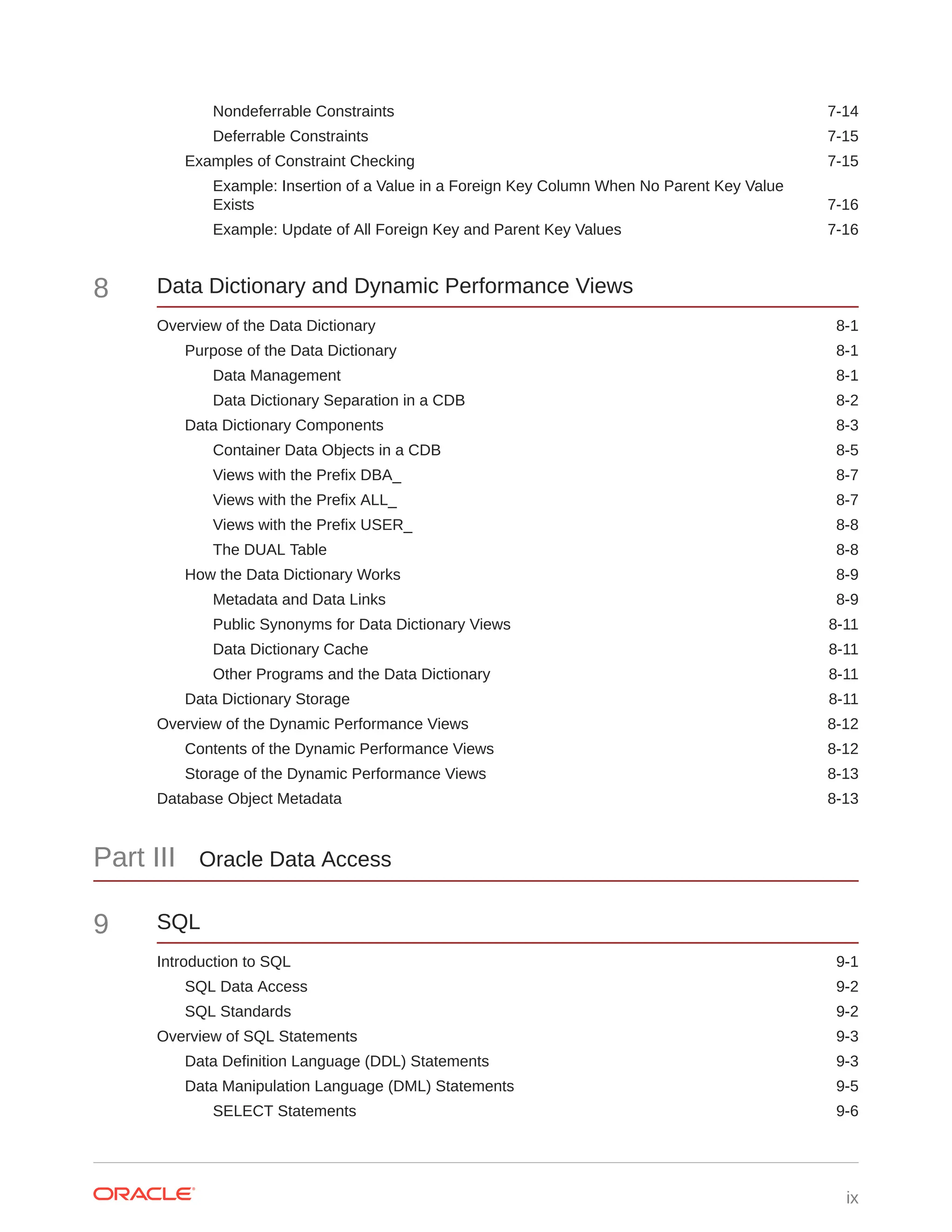 Nondeferrable Constraints 7-14 Deferrable Constraints 7-15 Examples of Constraint Checking 7-15 Example: Insertion of a Value in a Foreign Key Column When No Parent Key Value Exists 7-16 Example: Update of All Foreign Key and Parent Key Values 7-16 8 Data Dictionary and Dynamic Performance Views Overview of the Data Dictionary 8-1 Purpose of the Data Dictionary 8-1 Data Management 8-1 Data Dictionary Separation in a CDB 8-2 Data Dictionary Components 8-3 Container Data Objects in a CDB 8-5 Views with the Prefix DBA_ 8-7 Views with the Prefix ALL_ 8-7 Views with the Prefix USER_ 8-8 The DUAL Table 8-8 How the Data Dictionary Works 8-9 Metadata and Data Links 8-9 Public Synonyms for Data Dictionary Views 8-11 Data Dictionary Cache 8-11 Other Programs and the Data Dictionary 8-11 Data Dictionary Storage 8-11 Overview of the Dynamic Performance Views 8-12 Contents of the Dynamic Performance Views 8-12 Storage of the Dynamic Performance Views 8-13 Database Object Metadata 8-13 Part III Oracle Data Access 9 SQL Introduction to SQL 9-1 SQL Data Access 9-2 SQL Standards 9-2 Overview of SQL Statements 9-3 Data Definition Language (DDL) Statements 9-3 Data Manipulation Language (DML) Statements 9-5 SELECT Statements 9-6 ix 