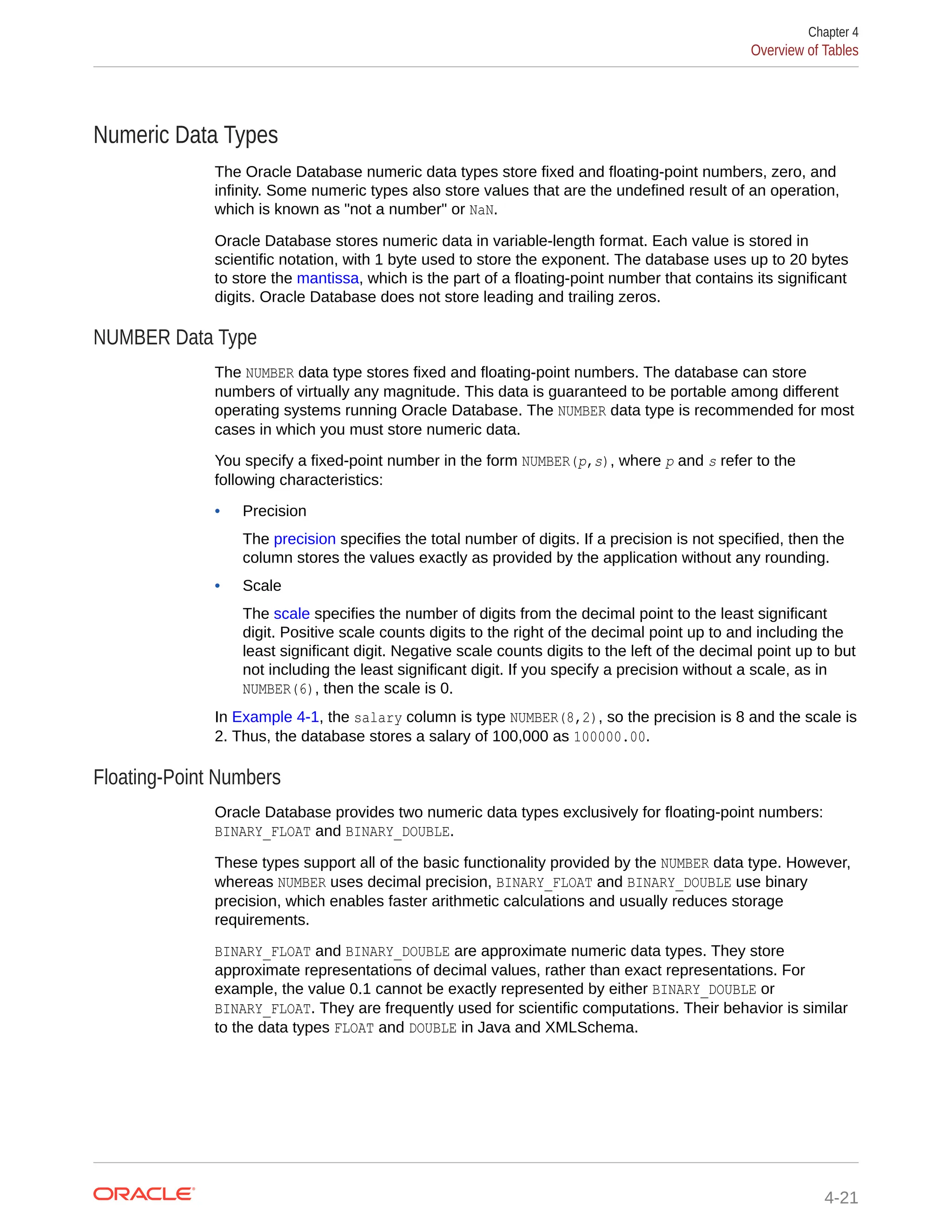 Numeric Data Types The Oracle Database numeric data types store fixed and floating-point numbers, zero, and infinity. Some numeric types also store values that are the undefined result of an operation, which is known as "not a number" or NaN. Oracle Database stores numeric data in variable-length format. Each value is stored in scientific notation, with 1 byte used to store the exponent. The database uses up to 20 bytes to store the mantissa, which is the part of a floating-point number that contains its significant digits. Oracle Database does not store leading and trailing zeros. NUMBER Data Type The NUMBER data type stores fixed and floating-point numbers. The database can store numbers of virtually any magnitude. This data is guaranteed to be portable among different operating systems running Oracle Database. The NUMBER data type is recommended for most cases in which you must store numeric data. You specify a fixed-point number in the form NUMBER(p,s), where p and s refer to the following characteristics: • Precision The precision specifies the total number of digits. If a precision is not specified, then the column stores the values exactly as provided by the application without any rounding. • Scale The scale specifies the number of digits from the decimal point to the least significant digit. Positive scale counts digits to the right of the decimal point up to and including the least significant digit. Negative scale counts digits to the left of the decimal point up to but not including the least significant digit. If you specify a precision without a scale, as in NUMBER(6), then the scale is 0. In Example 4-1, the salary column is type NUMBER(8,2), so the precision is 8 and the scale is 2. Thus, the database stores a salary of 100,000 as 100000.00. Floating-Point Numbers Oracle Database provides two numeric data types exclusively for floating-point numbers: BINARY_FLOAT and BINARY_DOUBLE. These types support all of the basic functionality provided by the NUMBER data type. However, whereas NUMBER uses decimal precision, BINARY_FLOAT and BINARY_DOUBLE use binary precision, which enables faster arithmetic calculations and usually reduces storage requirements. BINARY_FLOAT and BINARY_DOUBLE are approximate numeric data types. They store approximate representations of decimal values, rather than exact representations. For example, the value 0.1 cannot be exactly represented by either BINARY_DOUBLE or BINARY_FLOAT. They are frequently used for scientific computations. Their behavior is similar to the data types FLOAT and DOUBLE in Java and XMLSchema. Chapter 4 Overview of Tables 4-21 