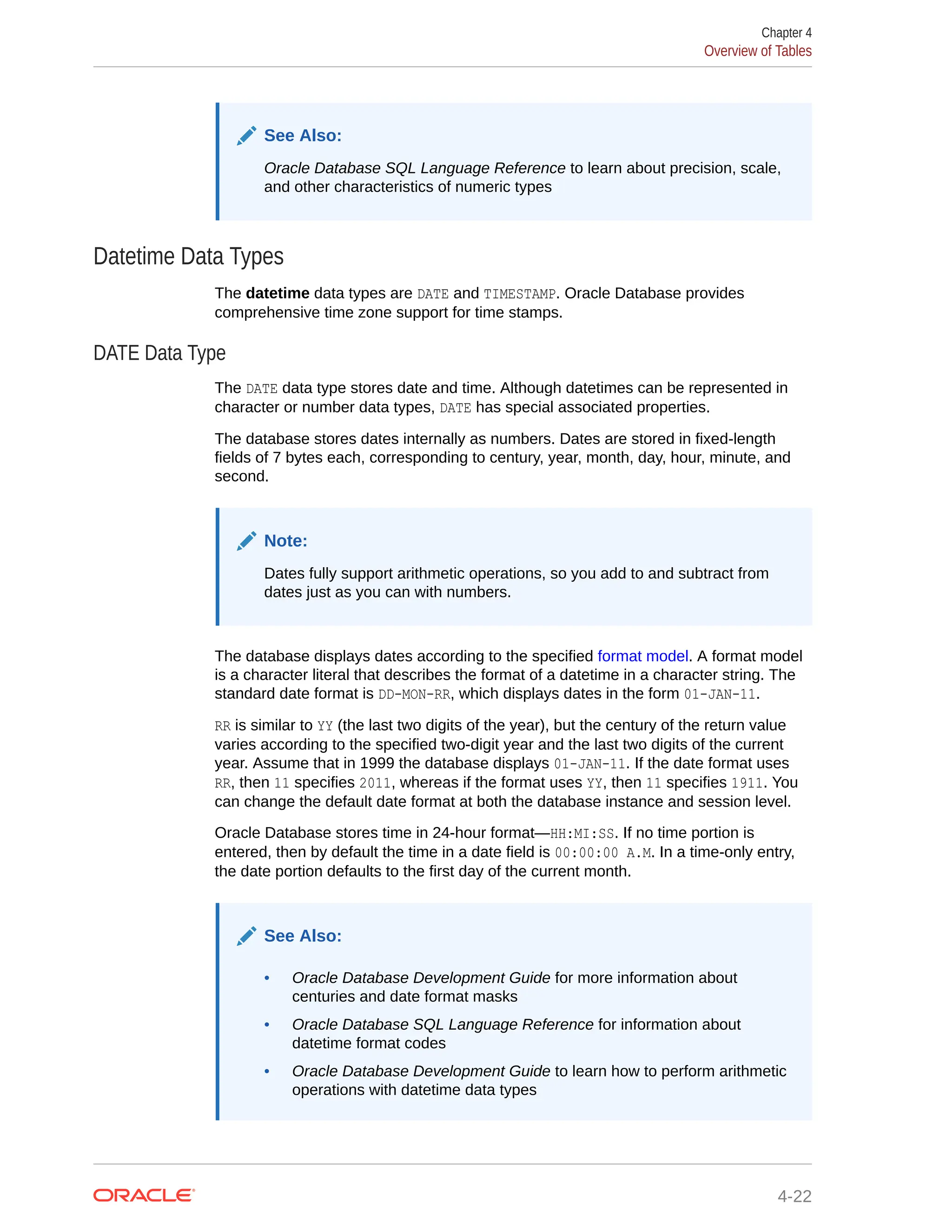 See Also: Oracle Database SQL Language Reference to learn about precision, scale, and other characteristics of numeric types Datetime Data Types The datetime data types are DATE and TIMESTAMP. Oracle Database provides comprehensive time zone support for time stamps. DATE Data Type The DATE data type stores date and time. Although datetimes can be represented in character or number data types, DATE has special associated properties. The database stores dates internally as numbers. Dates are stored in fixed-length fields of 7 bytes each, corresponding to century, year, month, day, hour, minute, and second. Note: Dates fully support arithmetic operations, so you add to and subtract from dates just as you can with numbers. The database displays dates according to the specified format model. A format model is a character literal that describes the format of a datetime in a character string. The standard date format is DD-MON-RR, which displays dates in the form 01-JAN-11. RR is similar to YY (the last two digits of the year), but the century of the return value varies according to the specified two-digit year and the last two digits of the current year. Assume that in 1999 the database displays 01-JAN-11. If the date format uses RR, then 11 specifies 2011, whereas if the format uses YY, then 11 specifies 1911. You can change the default date format at both the database instance and session level. Oracle Database stores time in 24-hour format—HH:MI:SS. If no time portion is entered, then by default the time in a date field is 00:00:00 A.M. In a time-only entry, the date portion defaults to the first day of the current month. See Also: • Oracle Database Development Guide for more information about centuries and date format masks • Oracle Database SQL Language Reference for information about datetime format codes • Oracle Database Development Guide to learn how to perform arithmetic operations with datetime data types Chapter 4 Overview of Tables 4-22 
