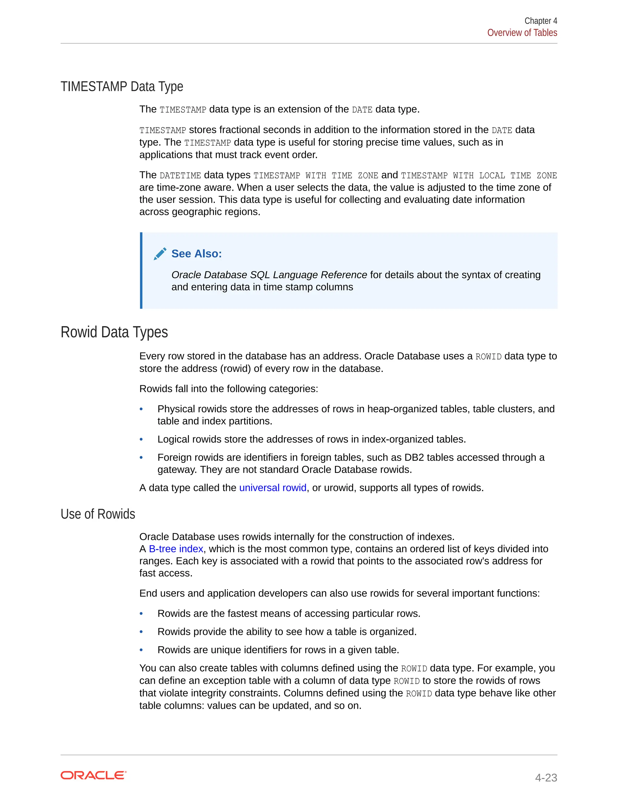 TIMESTAMP Data Type The TIMESTAMP data type is an extension of the DATE data type. TIMESTAMP stores fractional seconds in addition to the information stored in the DATE data type. The TIMESTAMP data type is useful for storing precise time values, such as in applications that must track event order. The DATETIME data types TIMESTAMP WITH TIME ZONE and TIMESTAMP WITH LOCAL TIME ZONE are time-zone aware. When a user selects the data, the value is adjusted to the time zone of the user session. This data type is useful for collecting and evaluating date information across geographic regions. See Also: Oracle Database SQL Language Reference for details about the syntax of creating and entering data in time stamp columns Rowid Data Types Every row stored in the database has an address. Oracle Database uses a ROWID data type to store the address (rowid) of every row in the database. Rowids fall into the following categories: • Physical rowids store the addresses of rows in heap-organized tables, table clusters, and table and index partitions. • Logical rowids store the addresses of rows in index-organized tables. • Foreign rowids are identifiers in foreign tables, such as DB2 tables accessed through a gateway. They are not standard Oracle Database rowids. A data type called the universal rowid, or urowid, supports all types of rowids. Use of Rowids Oracle Database uses rowids internally for the construction of indexes. A B-tree index, which is the most common type, contains an ordered list of keys divided into ranges. Each key is associated with a rowid that points to the associated row's address for fast access. End users and application developers can also use rowids for several important functions: • Rowids are the fastest means of accessing particular rows. • Rowids provide the ability to see how a table is organized. • Rowids are unique identifiers for rows in a given table. You can also create tables with columns defined using the ROWID data type. For example, you can define an exception table with a column of data type ROWID to store the rowids of rows that violate integrity constraints. Columns defined using the ROWID data type behave like other table columns: values can be updated, and so on. Chapter 4 Overview of Tables 4-23 