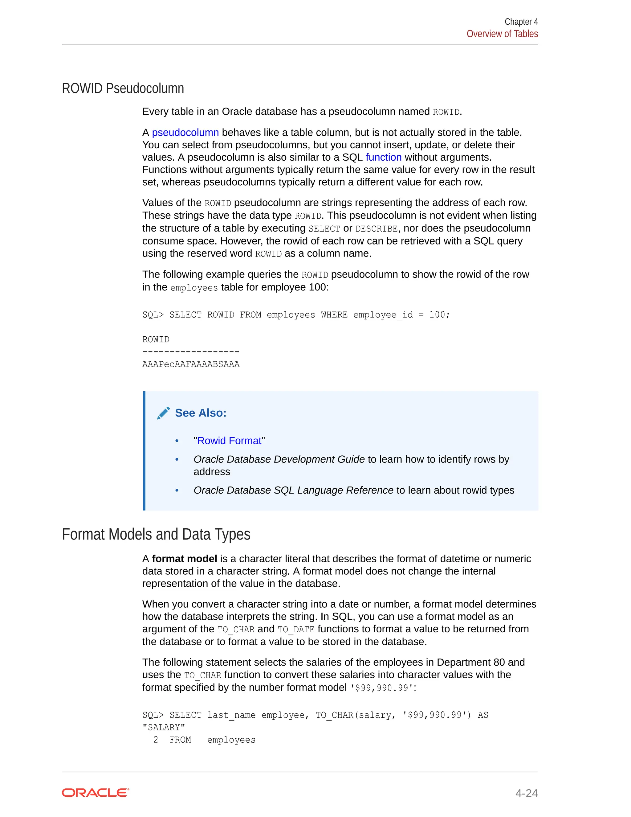 ROWID Pseudocolumn Every table in an Oracle database has a pseudocolumn named ROWID. A pseudocolumn behaves like a table column, but is not actually stored in the table. You can select from pseudocolumns, but you cannot insert, update, or delete their values. A pseudocolumn is also similar to a SQL function without arguments. Functions without arguments typically return the same value for every row in the result set, whereas pseudocolumns typically return a different value for each row. Values of the ROWID pseudocolumn are strings representing the address of each row. These strings have the data type ROWID. This pseudocolumn is not evident when listing the structure of a table by executing SELECT or DESCRIBE, nor does the pseudocolumn consume space. However, the rowid of each row can be retrieved with a SQL query using the reserved word ROWID as a column name. The following example queries the ROWID pseudocolumn to show the rowid of the row in the employees table for employee 100: SQL> SELECT ROWID FROM employees WHERE employee_id = 100; ROWID ------------------ AAAPecAAFAAAABSAAA See Also: • "Rowid Format" • Oracle Database Development Guide to learn how to identify rows by address • Oracle Database SQL Language Reference to learn about rowid types Format Models and Data Types A format model is a character literal that describes the format of datetime or numeric data stored in a character string. A format model does not change the internal representation of the value in the database. When you convert a character string into a date or number, a format model determines how the database interprets the string. In SQL, you can use a format model as an argument of the TO_CHAR and TO_DATE functions to format a value to be returned from the database or to format a value to be stored in the database. The following statement selects the salaries of the employees in Department 80 and uses the TO_CHAR function to convert these salaries into character values with the format specified by the number format model '$99,990.99': SQL> SELECT last_name employee, TO_CHAR(salary, '$99,990.99') AS "SALARY" 2 FROM employees Chapter 4 Overview of Tables 4-24 
