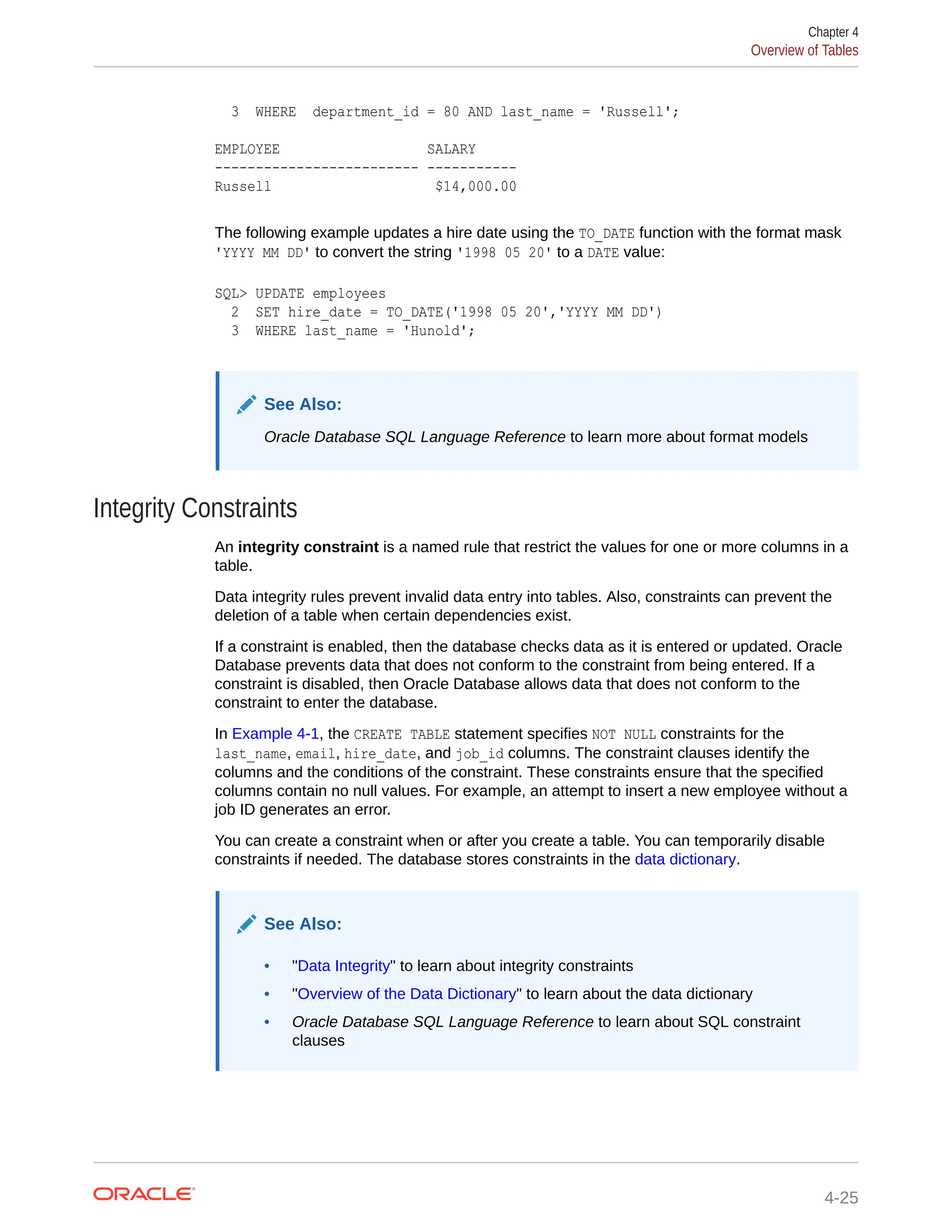3 WHERE department_id = 80 AND last_name = 'Russell'; EMPLOYEE SALARY ------------------------- ----------- Russell $14,000.00 The following example updates a hire date using the TO_DATE function with the format mask 'YYYY MM DD' to convert the string '1998 05 20' to a DATE value: SQL> UPDATE employees 2 SET hire_date = TO_DATE('1998 05 20','YYYY MM DD') 3 WHERE last_name = 'Hunold'; See Also: Oracle Database SQL Language Reference to learn more about format models Integrity Constraints An integrity constraint is a named rule that restrict the values for one or more columns in a table. Data integrity rules prevent invalid data entry into tables. Also, constraints can prevent the deletion of a table when certain dependencies exist. If a constraint is enabled, then the database checks data as it is entered or updated. Oracle Database prevents data that does not conform to the constraint from being entered. If a constraint is disabled, then Oracle Database allows data that does not conform to the constraint to enter the database. In Example 4-1, the CREATE TABLE statement specifies NOT NULL constraints for the last_name, email, hire_date, and job_id columns. The constraint clauses identify the columns and the conditions of the constraint. These constraints ensure that the specified columns contain no null values. For example, an attempt to insert a new employee without a job ID generates an error. You can create a constraint when or after you create a table. You can temporarily disable constraints if needed. The database stores constraints in the data dictionary. See Also: • "Data Integrity" to learn about integrity constraints • "Overview of the Data Dictionary" to learn about the data dictionary • Oracle Database SQL Language Reference to learn about SQL constraint clauses Chapter 4 Overview of Tables 4-25 
