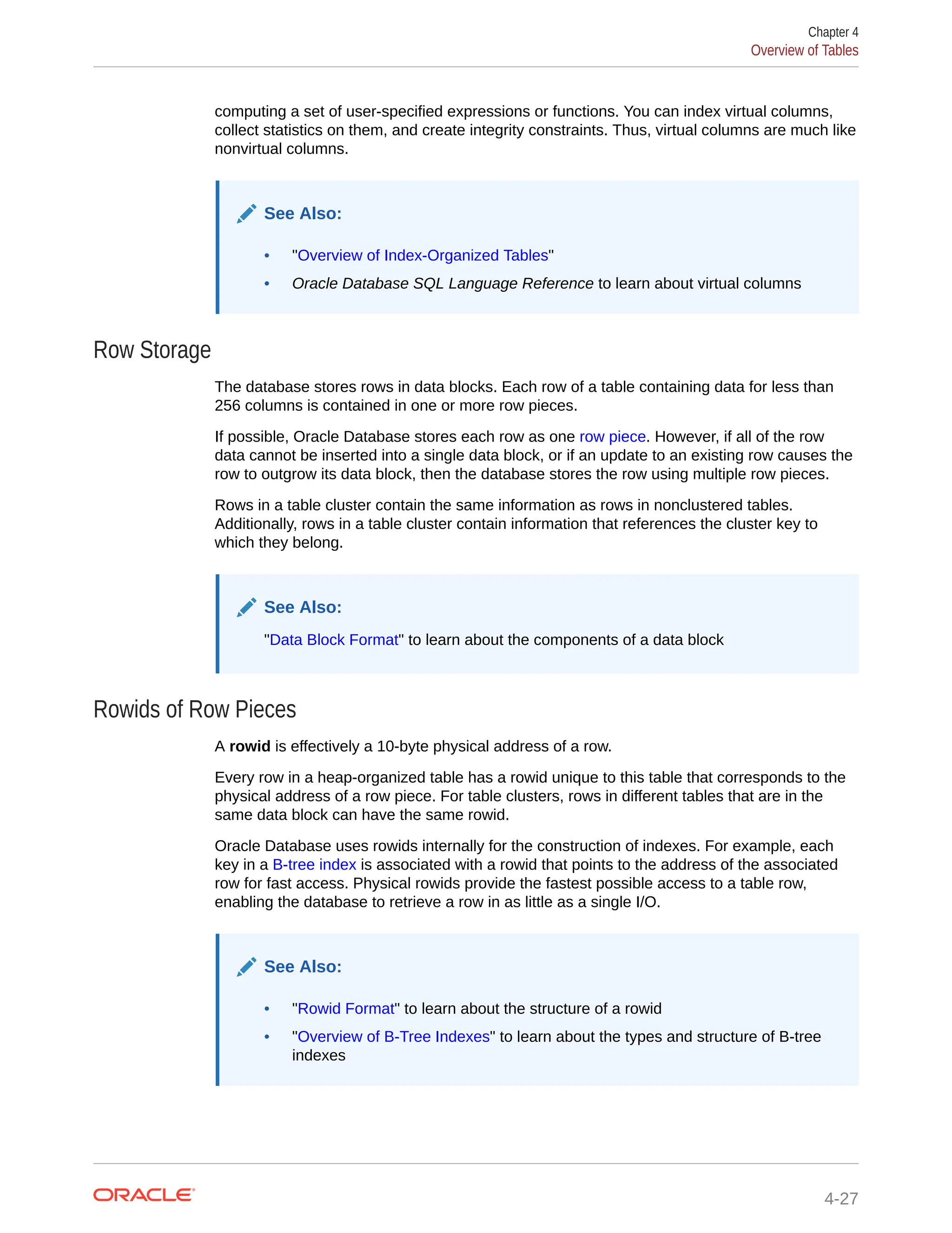 computing a set of user-specified expressions or functions. You can index virtual columns, collect statistics on them, and create integrity constraints. Thus, virtual columns are much like nonvirtual columns. See Also: • "Overview of Index-Organized Tables" • Oracle Database SQL Language Reference to learn about virtual columns Row Storage The database stores rows in data blocks. Each row of a table containing data for less than 256 columns is contained in one or more row pieces. If possible, Oracle Database stores each row as one row piece. However, if all of the row data cannot be inserted into a single data block, or if an update to an existing row causes the row to outgrow its data block, then the database stores the row using multiple row pieces. Rows in a table cluster contain the same information as rows in nonclustered tables. Additionally, rows in a table cluster contain information that references the cluster key to which they belong. See Also: "Data Block Format" to learn about the components of a data block Rowids of Row Pieces A rowid is effectively a 10-byte physical address of a row. Every row in a heap-organized table has a rowid unique to this table that corresponds to the physical address of a row piece. For table clusters, rows in different tables that are in the same data block can have the same rowid. Oracle Database uses rowids internally for the construction of indexes. For example, each key in a B-tree index is associated with a rowid that points to the address of the associated row for fast access. Physical rowids provide the fastest possible access to a table row, enabling the database to retrieve a row in as little as a single I/O. See Also: • "Rowid Format" to learn about the structure of a rowid • "Overview of B-Tree Indexes" to learn about the types and structure of B-tree indexes Chapter 4 Overview of Tables 4-27 