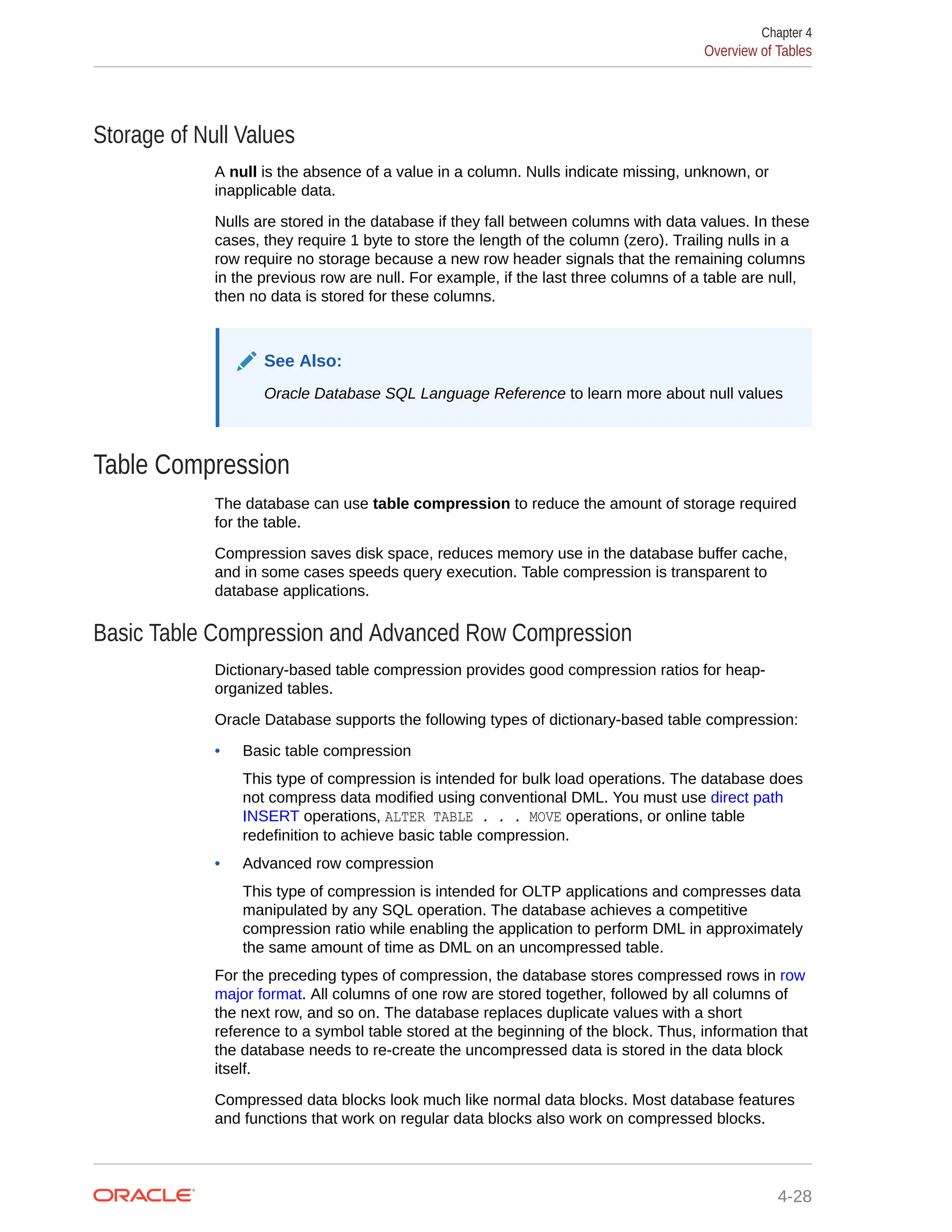 Storage of Null Values A null is the absence of a value in a column. Nulls indicate missing, unknown, or inapplicable data. Nulls are stored in the database if they fall between columns with data values. In these cases, they require 1 byte to store the length of the column (zero). Trailing nulls in a row require no storage because a new row header signals that the remaining columns in the previous row are null. For example, if the last three columns of a table are null, then no data is stored for these columns. See Also: Oracle Database SQL Language Reference to learn more about null values Table Compression The database can use table compression to reduce the amount of storage required for the table. Compression saves disk space, reduces memory use in the database buffer cache, and in some cases speeds query execution. Table compression is transparent to database applications. Basic Table Compression and Advanced Row Compression Dictionary-based table compression provides good compression ratios for heap- organized tables. Oracle Database supports the following types of dictionary-based table compression: • Basic table compression This type of compression is intended for bulk load operations. The database does not compress data modified using conventional DML. You must use direct path INSERT operations, ALTER TABLE . . . MOVE operations, or online table redefinition to achieve basic table compression. • Advanced row compression This type of compression is intended for OLTP applications and compresses data manipulated by any SQL operation. The database achieves a competitive compression ratio while enabling the application to perform DML in approximately the same amount of time as DML on an uncompressed table. For the preceding types of compression, the database stores compressed rows in row major format. All columns of one row are stored together, followed by all columns of the next row, and so on. The database replaces duplicate values with a short reference to a symbol table stored at the beginning of the block. Thus, information that the database needs to re-create the uncompressed data is stored in the data block itself. Compressed data blocks look much like normal data blocks. Most database features and functions that work on regular data blocks also work on compressed blocks. Chapter 4 Overview of Tables 4-28 