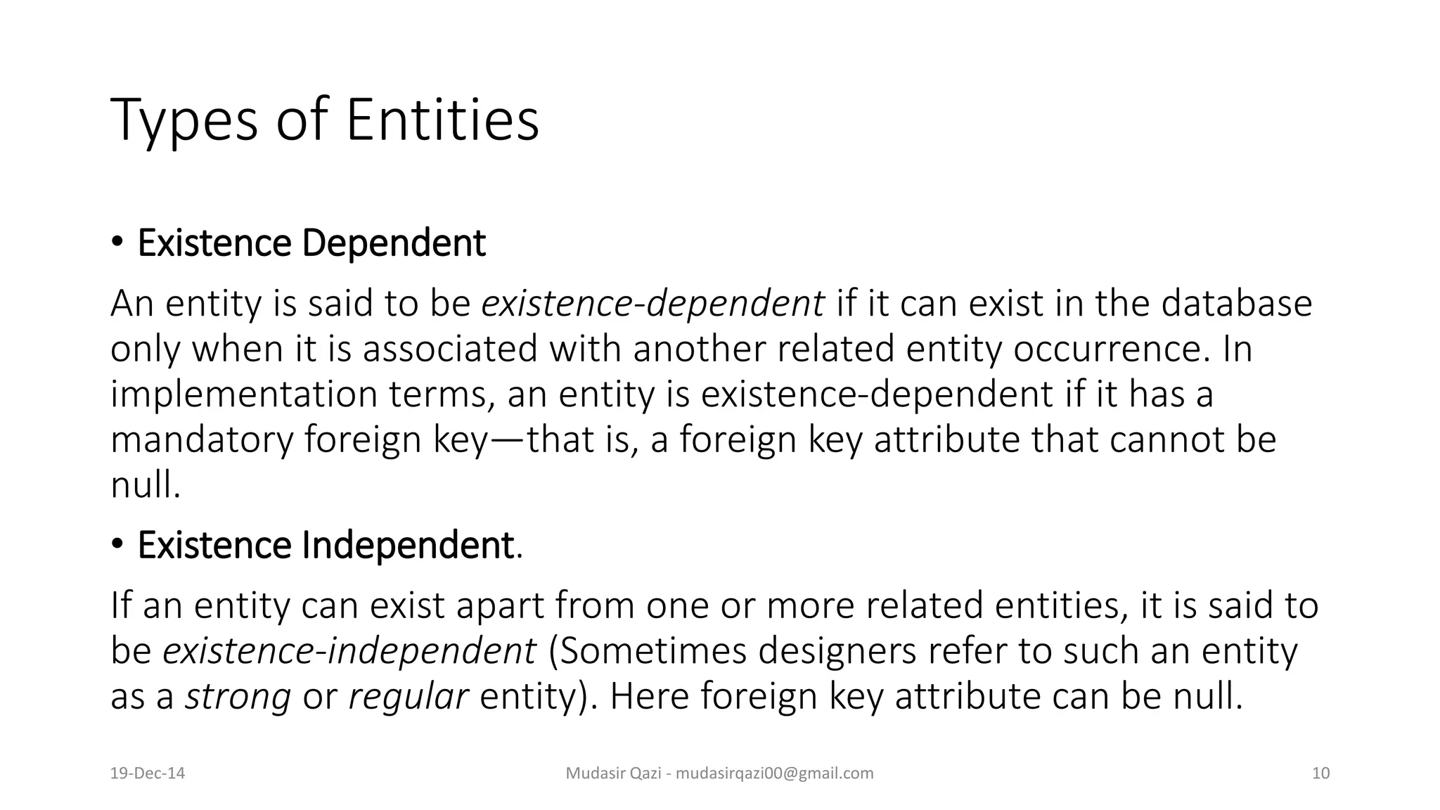 Types of Entities
• Existence Dependent
An entity is said to be existence-dependent if it can exist in the database
only when it is associated with another related entity occurrence. In
implementation terms, an entity is existence-dependent if it has a
mandatory foreign key—that is, a foreign key attribute that cannot be
null.
• Existence Independent.
If an entity can exist apart from one or more related entities, it is said to
be existence-independent (Sometimes designers refer to such an entity
as a strong or regular entity). Here foreign key attribute can be null.
19-Dec-14 Mudasir Qazi - mudasirqazi00@gmail.com 10
 