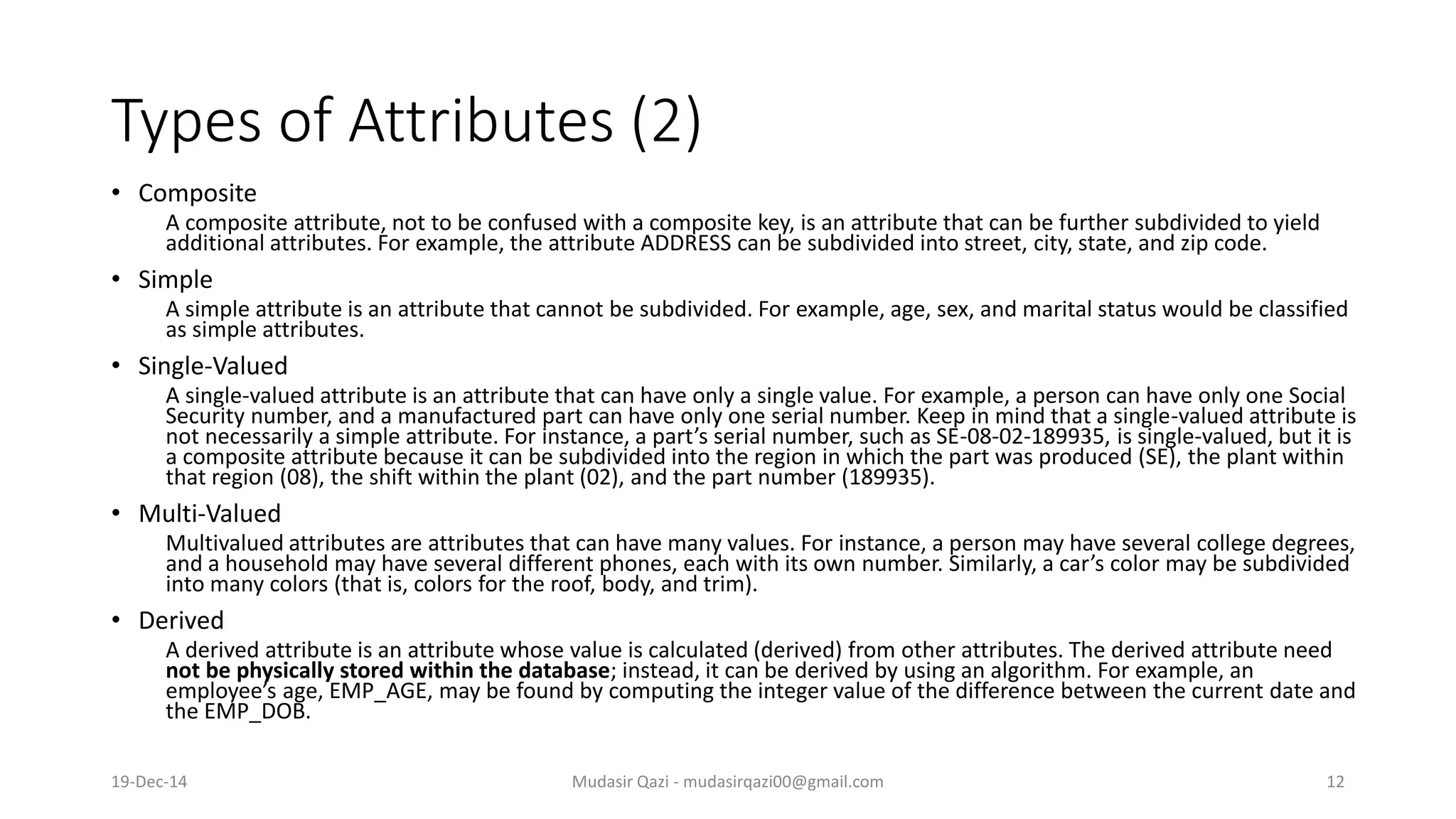 Types of Attributes (2)
• Composite
A composite attribute, not to be confused with a composite key, is an attribute that can be further subdivided to yield
additional attributes. For example, the attribute ADDRESS can be subdivided into street, city, state, and zip code.
• Simple
A simple attribute is an attribute that cannot be subdivided. For example, age, sex, and marital status would be classified
as simple attributes.
• Single-Valued
A single-valued attribute is an attribute that can have only a single value. For example, a person can have only one Social
Security number, and a manufactured part can have only one serial number. Keep in mind that a single-valued attribute is
not necessarily a simple attribute. For instance, a part’s serial number, such as SE-08-02-189935, is single-valued, but it is
a composite attribute because it can be subdivided into the region in which the part was produced (SE), the plant within
that region (08), the shift within the plant (02), and the part number (189935).
• Multi-Valued
Multivalued attributes are attributes that can have many values. For instance, a person may have several college degrees,
and a household may have several different phones, each with its own number. Similarly, a car’s color may be subdivided
into many colors (that is, colors for the roof, body, and trim).
• Derived
A derived attribute is an attribute whose value is calculated (derived) from other attributes. The derived attribute need
not be physically stored within the database; instead, it can be derived by using an algorithm. For example, an
employee’s age, EMP_AGE, may be found by computing the integer value of the difference between the current date and
the EMP_DOB.
19-Dec-14 Mudasir Qazi - mudasirqazi00@gmail.com 12
 