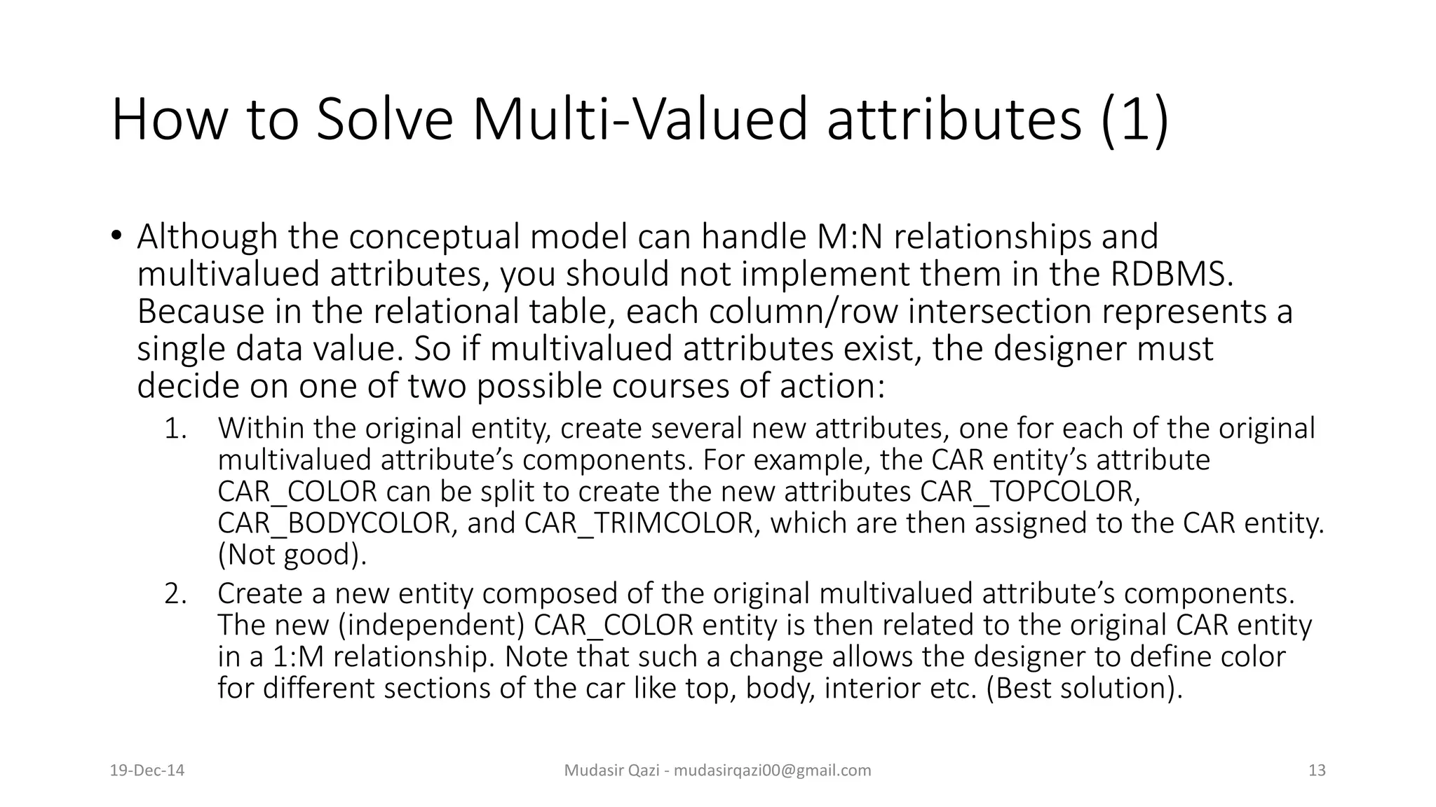 How to Solve Multi-Valued attributes (1)
• Although the conceptual model can handle M:N relationships and
multivalued attributes, you should not implement them in the RDBMS.
Because in the relational table, each column/row intersection represents a
single data value. So if multivalued attributes exist, the designer must
decide on one of two possible courses of action:
1. Within the original entity, create several new attributes, one for each of the original
multivalued attribute’s components. For example, the CAR entity’s attribute
CAR_COLOR can be split to create the new attributes CAR_TOPCOLOR,
CAR_BODYCOLOR, and CAR_TRIMCOLOR, which are then assigned to the CAR entity.
(Not good).
2. Create a new entity composed of the original multivalued attribute’s components.
The new (independent) CAR_COLOR entity is then related to the original CAR entity
in a 1:M relationship. Note that such a change allows the designer to define color
for different sections of the car like top, body, interior etc. (Best solution).
19-Dec-14 Mudasir Qazi - mudasirqazi00@gmail.com 13
 