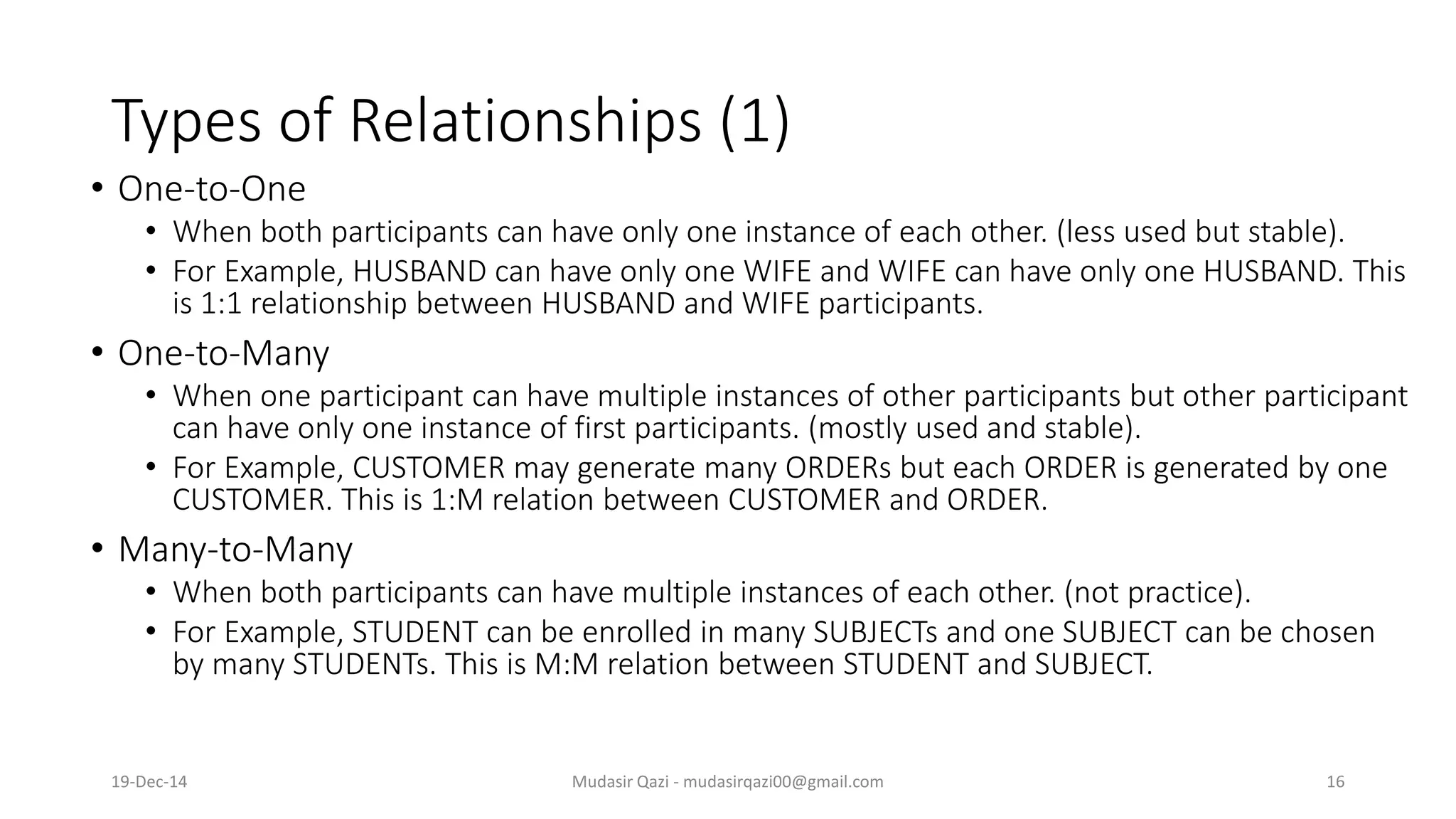 Types of Relationships (1)
• One-to-One
• When both participants can have only one instance of each other. (less used but stable).
• For Example, HUSBAND can have only one WIFE and WIFE can have only one HUSBAND. This
is 1:1 relationship between HUSBAND and WIFE participants.
• One-to-Many
• When one participant can have multiple instances of other participants but other participant
can have only one instance of first participants. (mostly used and stable).
• For Example, CUSTOMER may generate many ORDERs but each ORDER is generated by one
CUSTOMER. This is 1:M relation between CUSTOMER and ORDER.
• Many-to-Many
• When both participants can have multiple instances of each other. (not practice).
• For Example, STUDENT can be enrolled in many SUBJECTs and one SUBJECT can be chosen
by many STUDENTs. This is M:M relation between STUDENT and SUBJECT.
19-Dec-14 Mudasir Qazi - mudasirqazi00@gmail.com 16
 