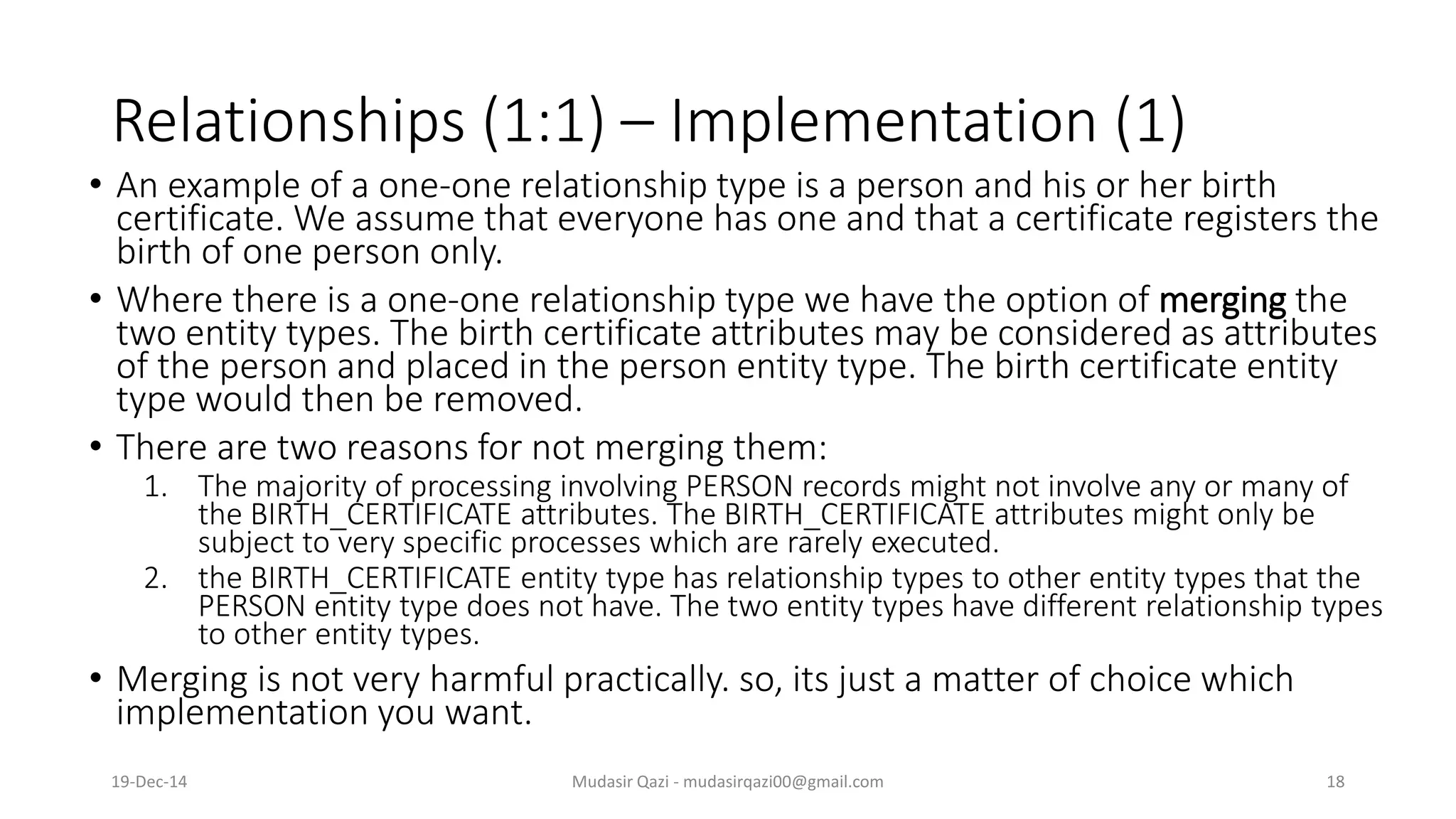 Relationships (1:1) – Implementation (1)
• An example of a one-one relationship type is a person and his or her birth
certificate. We assume that everyone has one and that a certificate registers the
birth of one person only.
• Where there is a one-one relationship type we have the option of merging the
two entity types. The birth certificate attributes may be considered as attributes
of the person and placed in the person entity type. The birth certificate entity
type would then be removed.
• There are two reasons for not merging them:
1. The majority of processing involving PERSON records might not involve any or many of
the BIRTH_CERTIFICATE attributes. The BIRTH_CERTIFICATE attributes might only be
subject to very specific processes which are rarely executed.
2. the BIRTH_CERTIFICATE entity type has relationship types to other entity types that the
PERSON entity type does not have. The two entity types have different relationship types
to other entity types.
• Merging is not very harmful practically. so, its just a matter of choice which
implementation you want.
19-Dec-14 Mudasir Qazi - mudasirqazi00@gmail.com 18
 