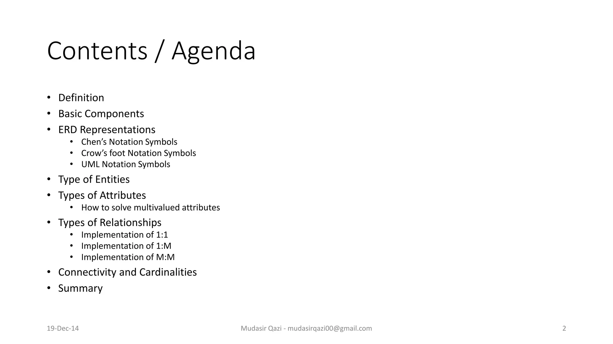 Contents / Agenda
• Definition
• Basic Components
• ERD Representations
• Chen’s Notation Symbols
• Crow’s foot Notation Symbols
• UML Notation Symbols
• Type of Entities
• Types of Attributes
• How to solve multivalued attributes
• Types of Relationships
• Implementation of 1:1
• Implementation of 1:M
• Implementation of M:M
• Connectivity and Cardinalities
• Summary
19-Dec-14 Mudasir Qazi - mudasirqazi00@gmail.com 2
 