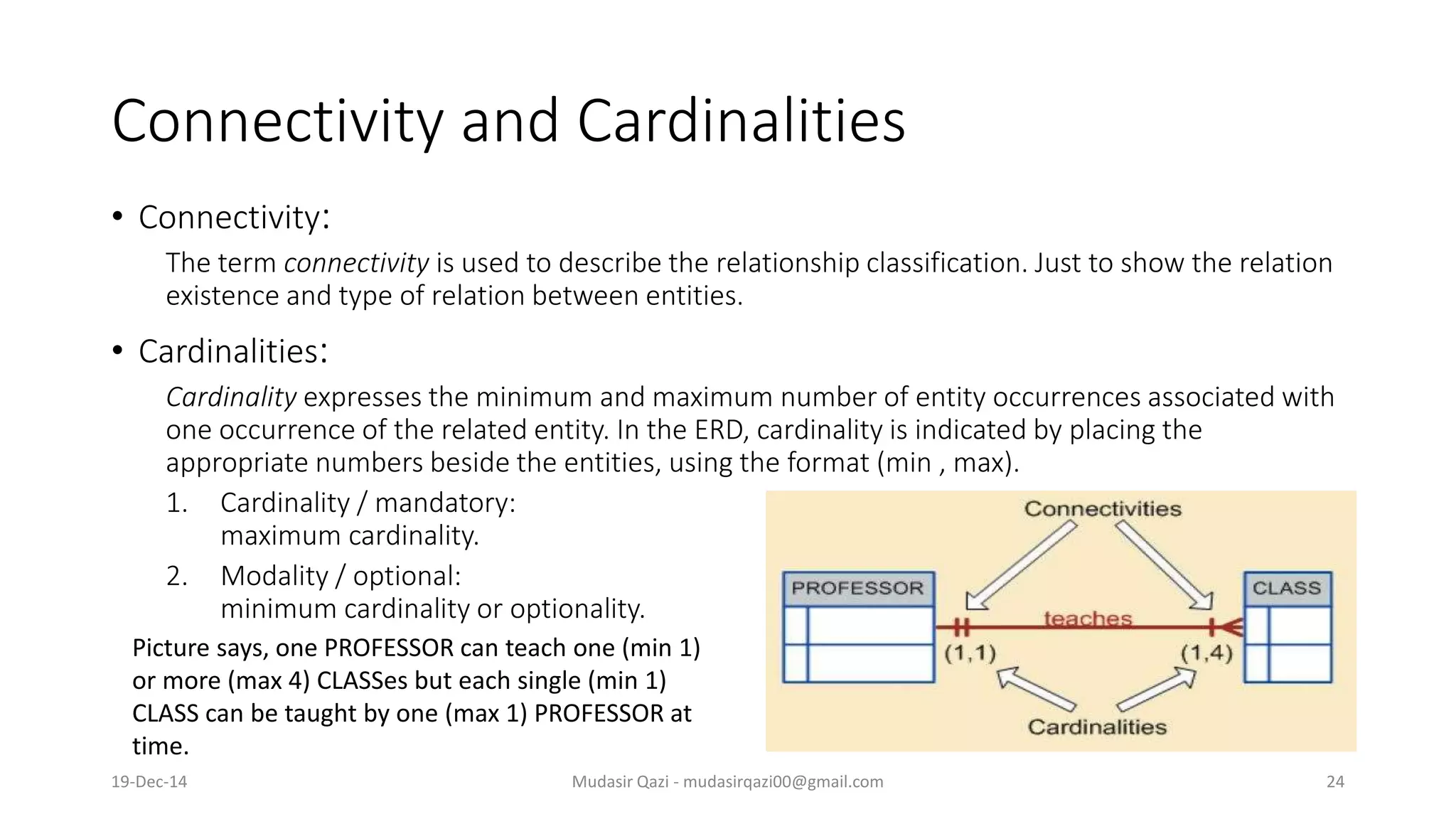 Connectivity and Cardinalities
• Connectivity:
The term connectivity is used to describe the relationship classification. Just to show the relation
existence and type of relation between entities.
• Cardinalities:
Cardinality expresses the minimum and maximum number of entity occurrences associated with
one occurrence of the related entity. In the ERD, cardinality is indicated by placing the
appropriate numbers beside the entities, using the format (min , max).
1. Cardinality / mandatory:
maximum cardinality.
2. Modality / optional:
minimum cardinality or optionality.
Picture says, one PROFESSOR can teach one (min 1)
or more (max 4) CLASSes but each single (min 1)
CLASS can be taught by one (max 1) PROFESSOR at
time.
19-Dec-14 Mudasir Qazi - mudasirqazi00@gmail.com 24
 