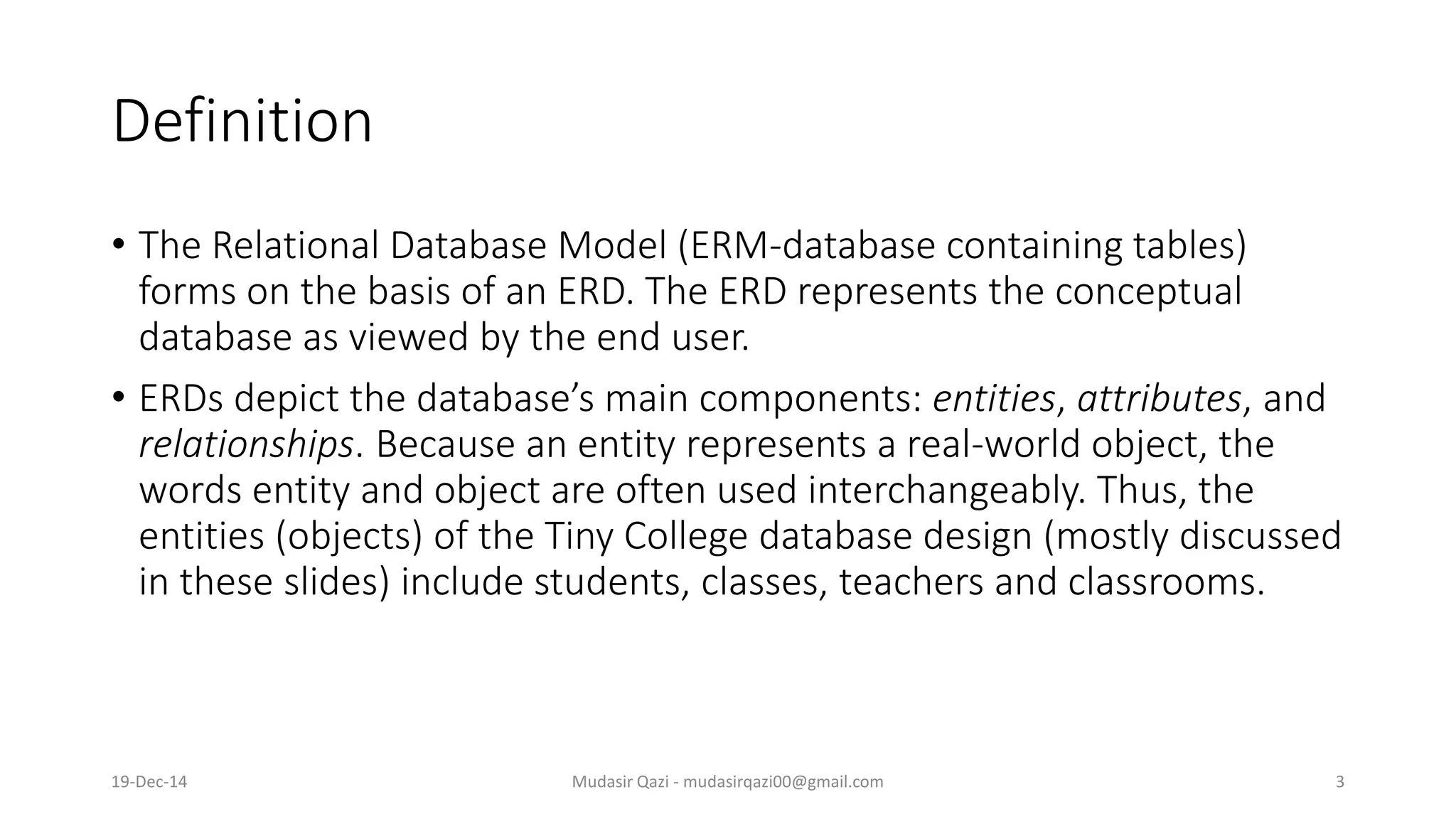 Definition
• The Relational Database Model (ERM-database containing tables)
forms on the basis of an ERD. The ERD represents the conceptual
database as viewed by the end user.
• ERDs depict the database’s main components: entities, attributes, and
relationships. Because an entity represents a real-world object, the
words entity and object are often used interchangeably. Thus, the
entities (objects) of the Tiny College database design (mostly discussed
in these slides) include students, classes, teachers and classrooms.
19-Dec-14 Mudasir Qazi - mudasirqazi00@gmail.com 3
 