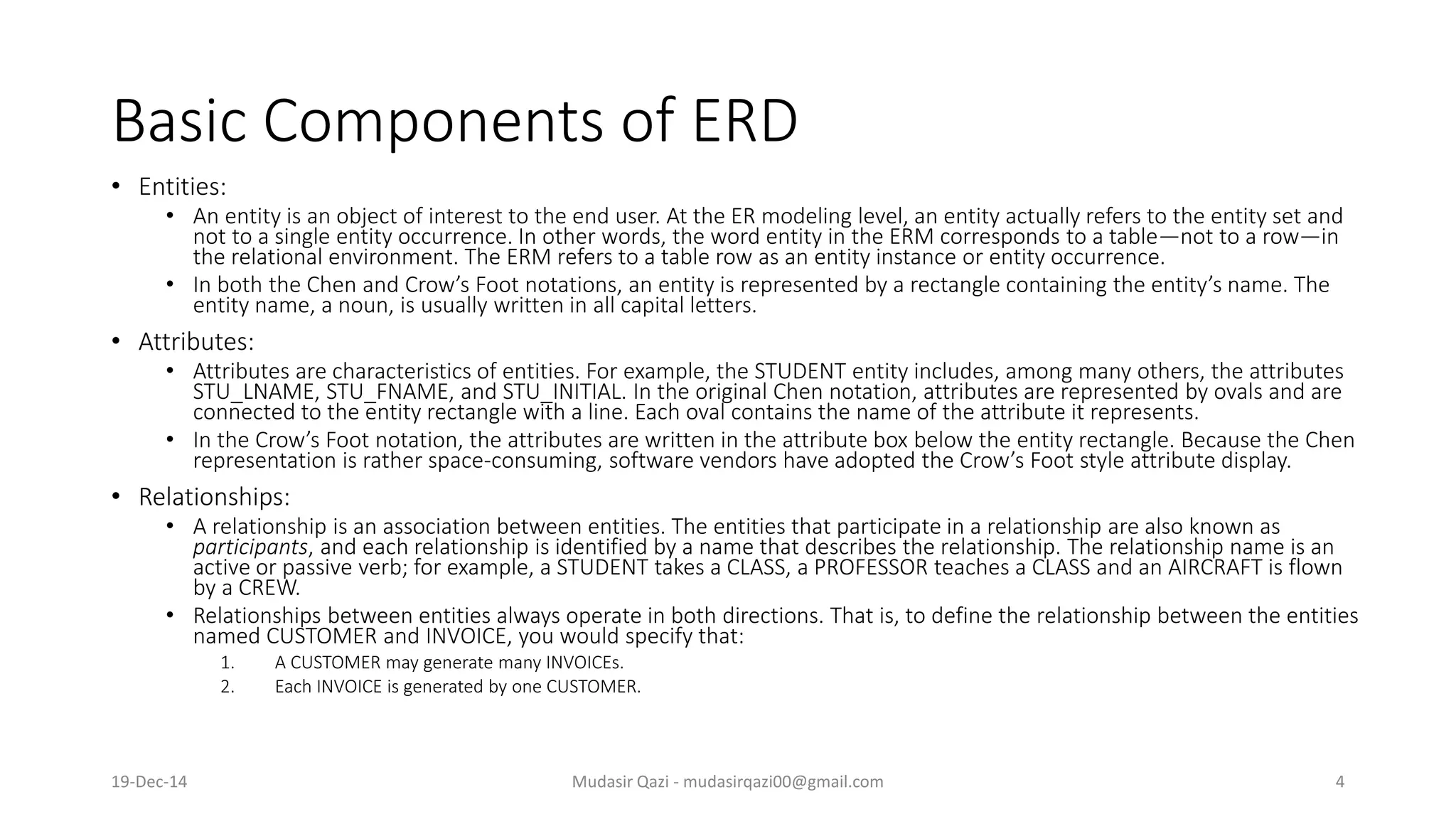 Basic Components of ERD
• Entities:
• An entity is an object of interest to the end user. At the ER modeling level, an entity actually refers to the entity set and
not to a single entity occurrence. In other words, the word entity in the ERM corresponds to a table—not to a row—in
the relational environment. The ERM refers to a table row as an entity instance or entity occurrence.
• In both the Chen and Crow’s Foot notations, an entity is represented by a rectangle containing the entity’s name. The
entity name, a noun, is usually written in all capital letters.
• Attributes:
• Attributes are characteristics of entities. For example, the STUDENT entity includes, among many others, the attributes
STU_LNAME, STU_FNAME, and STU_INITIAL. In the original Chen notation, attributes are represented by ovals and are
connected to the entity rectangle with a line. Each oval contains the name of the attribute it represents.
• In the Crow’s Foot notation, the attributes are written in the attribute box below the entity rectangle. Because the Chen
representation is rather space-consuming, software vendors have adopted the Crow’s Foot style attribute display.
• Relationships:
• A relationship is an association between entities. The entities that participate in a relationship are also known as
participants, and each relationship is identified by a name that describes the relationship. The relationship name is an
active or passive verb; for example, a STUDENT takes a CLASS, a PROFESSOR teaches a CLASS and an AIRCRAFT is flown
by a CREW.
• Relationships between entities always operate in both directions. That is, to define the relationship between the entities
named CUSTOMER and INVOICE, you would specify that:
1. A CUSTOMER may generate many INVOICEs.
2. Each INVOICE is generated by one CUSTOMER.
19-Dec-14 Mudasir Qazi - mudasirqazi00@gmail.com 4
 