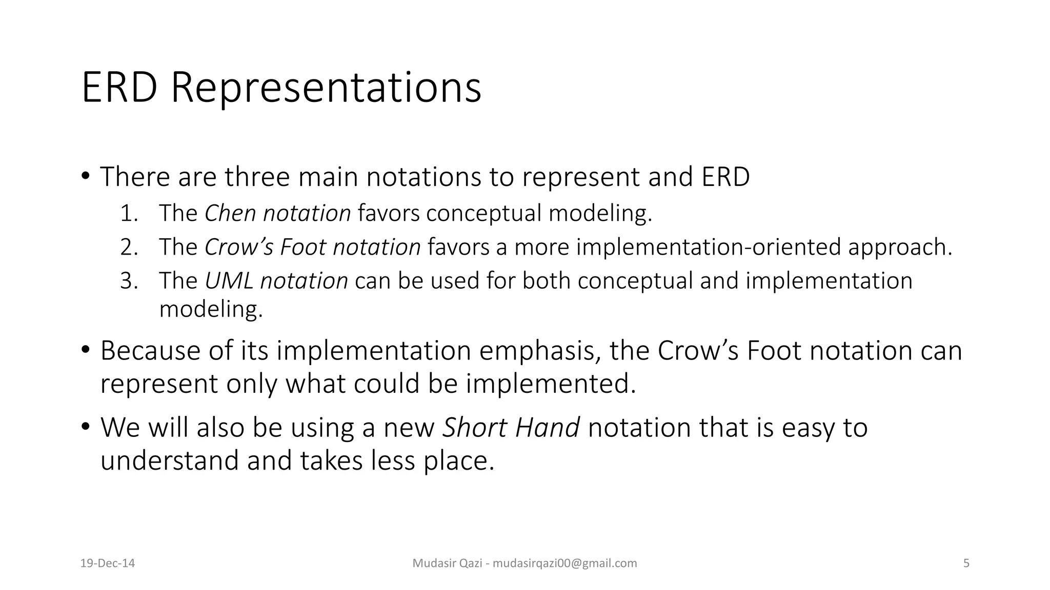 ERD Representations
• There are three main notations to represent and ERD
1. The Chen notation favors conceptual modeling.
2. The Crow’s Foot notation favors a more implementation-oriented approach.
3. The UML notation can be used for both conceptual and implementation
modeling.
• Because of its implementation emphasis, the Crow’s Foot notation can
represent only what could be implemented.
• We will also be using a new Short Hand notation that is easy to
understand and takes less place.
19-Dec-14 Mudasir Qazi - mudasirqazi00@gmail.com 5
 