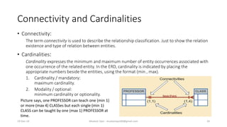 Connectivity and Cardinalities
• Connectivity:
The term connectivity is used to describe the relationship classification. Just to show the relation
existence and type of relation between entities.
• Cardinalities:
Cardinality expresses the minimum and maximum number of entity occurrences associated with
one occurrence of the related entity. In the ERD, cardinality is indicated by placing the
appropriate numbers beside the entities, using the format (min , max).
1. Cardinality / mandatory:
maximum cardinality.
2. Modality / optional:
minimum cardinality or optionality.
Picture says, one PROFESSOR can teach one (min 1)
or more (max 4) CLASSes but each single (min 1)
CLASS can be taught by one (max 1) PROFESSOR at
time.
19-Dec-14 Mudasir Qazi - mudasirqazi00@gmail.com 24
 