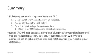 Summary
• Following are main steps to create an ERD
1. Decide what are the entitles in your database.
2. Decide attributes for each entity.
3. Describe relationships between entities.
1. If there is any M:N relation, solve it into 1:M relationships.
• Note: ERD will not output a complete blue print to your database until
you do its Normalization. But, ERD + Normalization will give you
complete set of tables, attributes and relationships you need in your
database.
19-Dec-14 Mudasir Qazi - mudasirqazi00@gmail.com 25
 