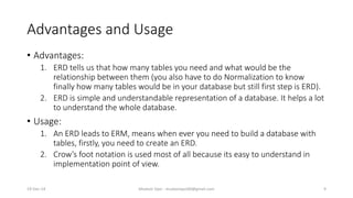 Advantages and Usage
• Advantages:
1. ERD tells us that how many tables you need and what would be the
relationship between them (you also have to do Normalization to know
finally how many tables would be in your database but still first step is ERD).
2. ERD is simple and understandable representation of a database. It helps a lot
to understand the whole database.
• Usage:
1. An ERD leads to ERM, means when ever you need to build a database with
tables, firstly, you need to create an ERD.
2. Crow’s foot notation is used most of all because its easy to understand in
implementation point of view.
19-Dec-14 Mudasir Qazi - mudasirqazi00@gmail.com 9
 