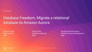 © 2019, Amazon Web Services, Inc. or its affiliates. All rights reserved.S U M M I T
Database Freedom: Migrate a relational
database to Amazon Aurora
Abhinav Singh
DMS Engineer
AWS
A D B 3 0 8
Susan Flynn
Database Engineer
AWS
Sandeep Brahmarouthu
Global Business Development
AWS
 