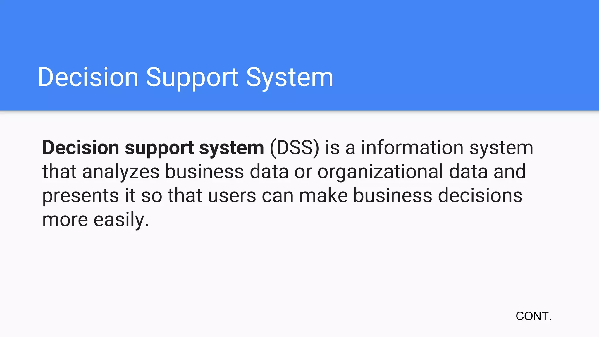 Decision Support System
Decision support system (DSS) is a information system
that analyzes business data or organizational data and
presents it so that users can make business decisions
more easily.
CONT.
 
