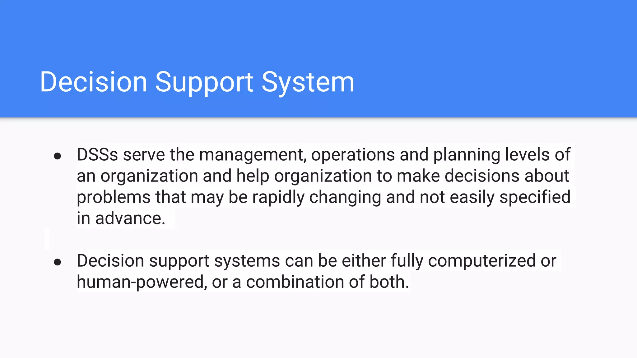 Decision Support System
● DSSs serve the management, operations and planning levels of
an organization and help organization to make decisions about
problems that may be rapidly changing and not easily specified
in advance.
● Decision support systems can be either fully computerized or
human-powered, or a combination of both.
 