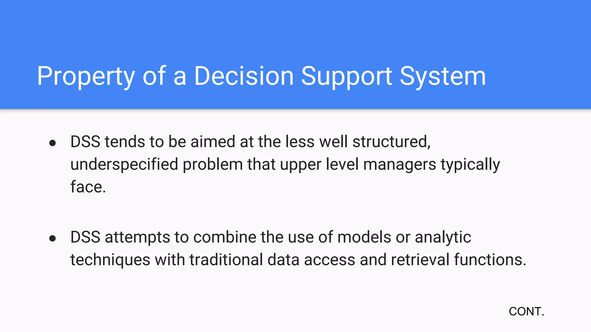 Property of a Decision Support System
● DSS tends to be aimed at the less well structured,
underspecified problem that upper level managers typically
face.
● DSS attempts to combine the use of models or analytic
techniques with traditional data access and retrieval functions.
CONT.
 