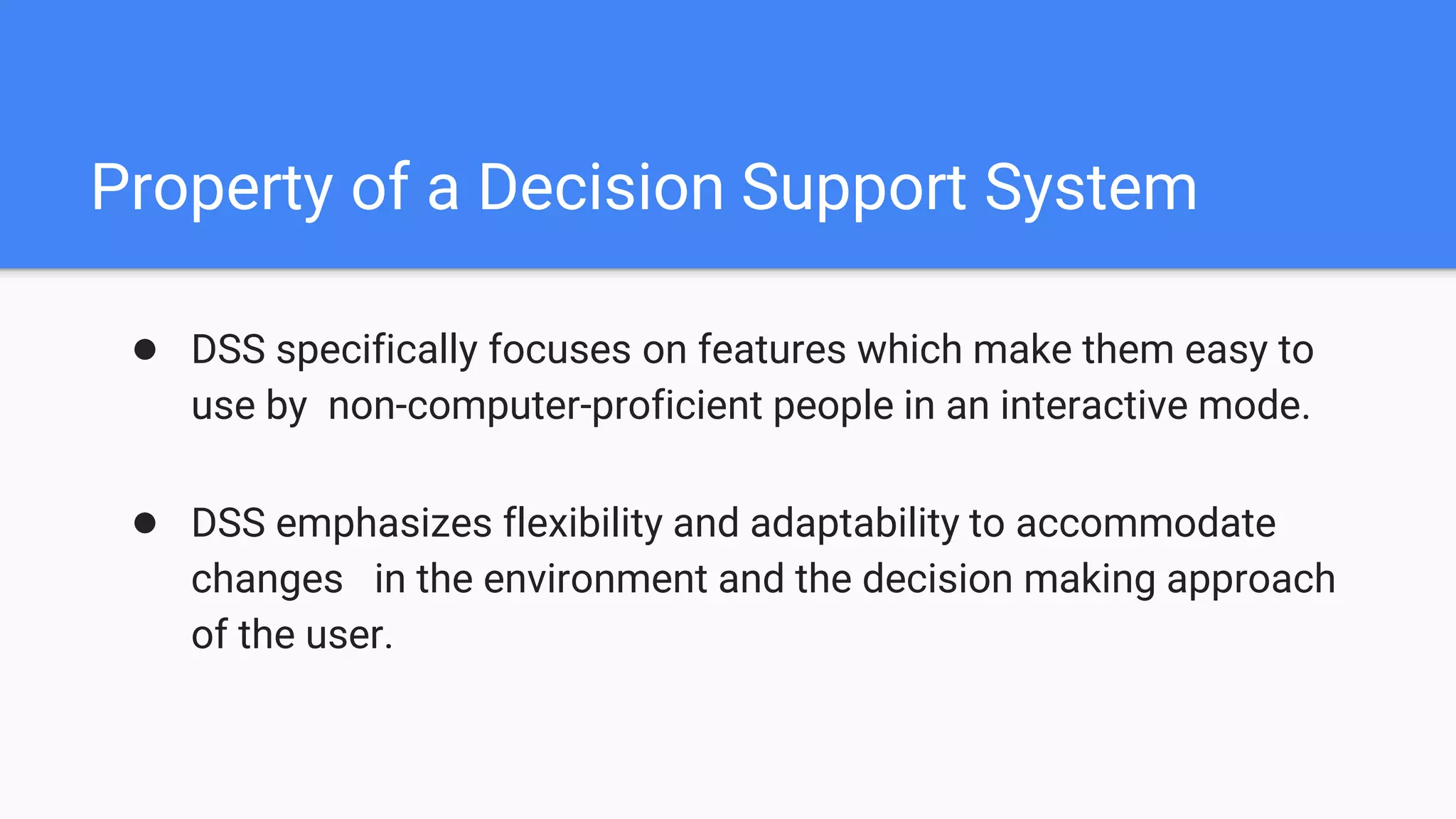 Property of a Decision Support System
● DSS specifically focuses on features which make them easy to
use by non-computer-proficient people in an interactive mode.
● DSS emphasizes flexibility and adaptability to accommodate
changes in the environment and the decision making approach
of the user.
 