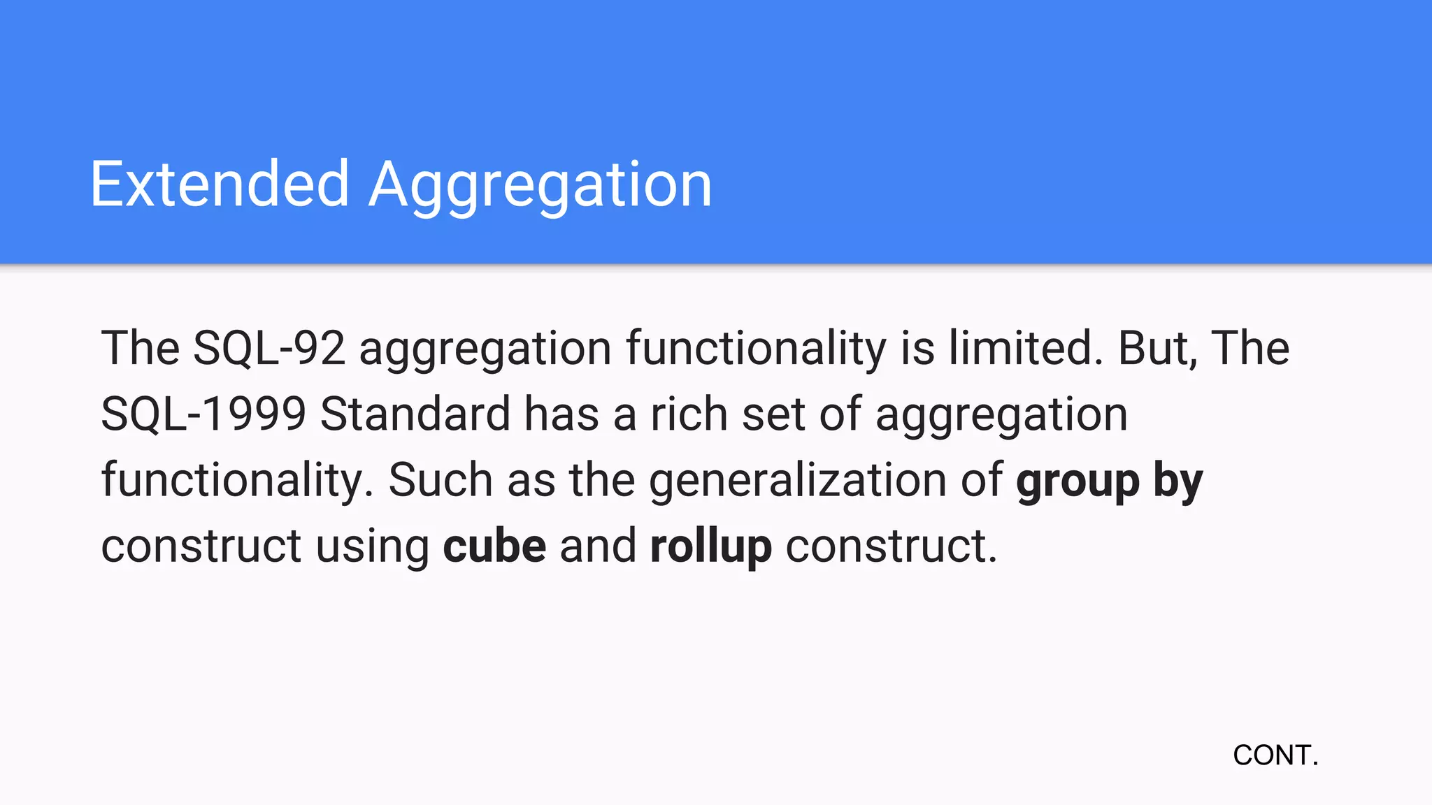 Extended Aggregation
The SQL-92 aggregation functionality is limited. But, The
SQL-1999 Standard has a rich set of aggregation
functionality. Such as the generalization of group by
construct using cube and rollup construct.
CONT.
 