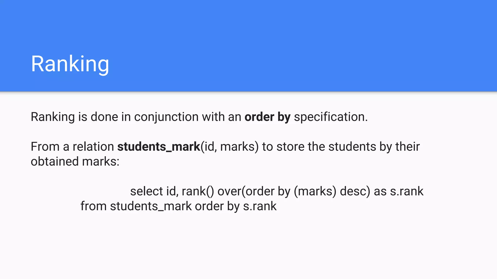 Ranking
Ranking is done in conjunction with an order by specification.
From a relation students_mark(id, marks) to store the students by their
obtained marks:
select id, rank() over(order by (marks) desc) as s.rank
from students_mark order by s.rank
 