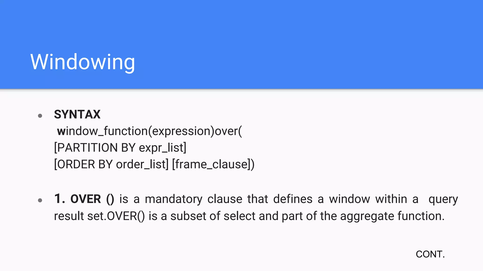 Windowing
● SYNTAX
window_function(expression)over(
[PARTITION BY expr_list]
[ORDER BY order_list] [frame_clause])
● 1. OVER () is a mandatory clause that defines a window within a query
result set.OVER() is a subset of select and part of the aggregate function.
CONT.
 