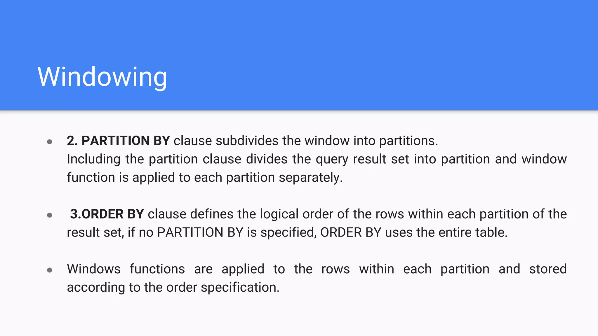 Windowing
● 2. PARTITION BY clause subdivides the window into partitions.
Including the partition clause divides the query result set into partition and window
function is applied to each partition separately.
● 3.ORDER BY clause defines the logical order of the rows within each partition of the
result set, if no PARTITION BY is specified, ORDER BY uses the entire table.
● Windows functions are applied to the rows within each partition and stored
according to the order specification.
 