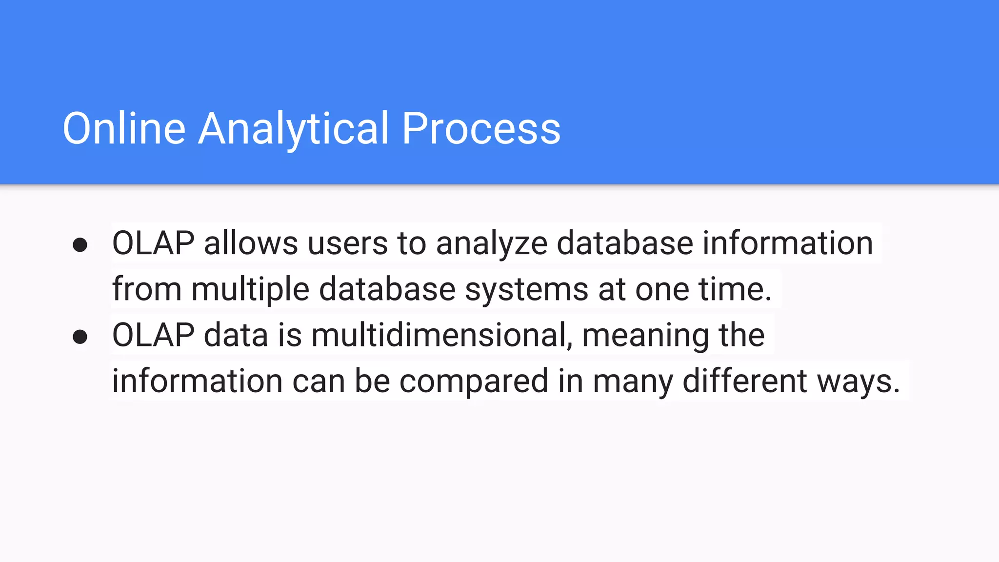 Online Analytical Process
● OLAP allows users to analyze database information
from multiple database systems at one time.
● OLAP data is multidimensional, meaning the
information can be compared in many different ways.
 