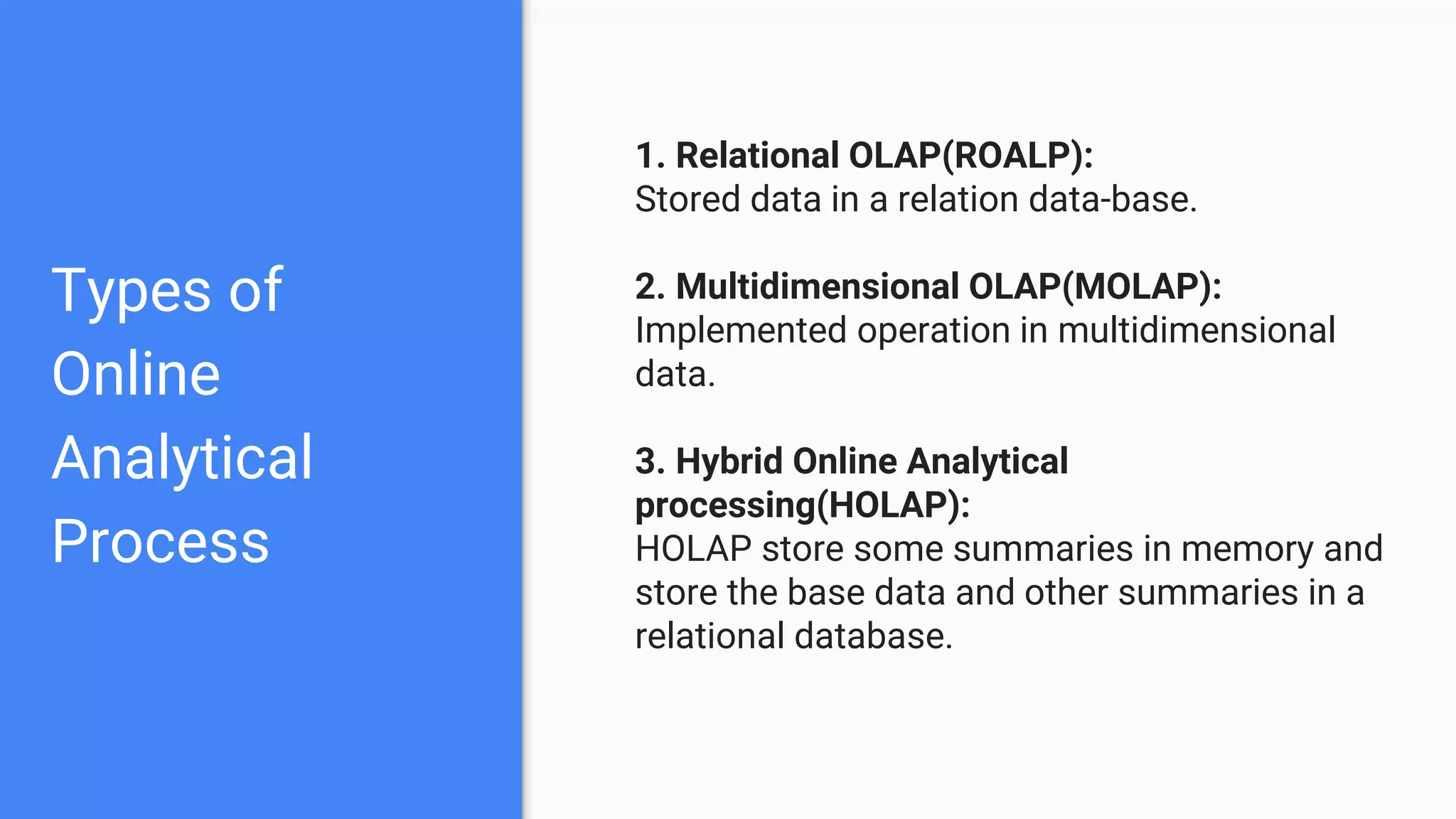 Types of
Online
Analytical
Process
1. Relational OLAP(ROALP):
Stored data in a relation data-base.
2. Multidimensional OLAP(MOLAP):
Implemented operation in multidimensional
data.
3. Hybrid Online Analytical
processing(HOLAP):
HOLAP store some summaries in memory and
store the base data and other summaries in a
relational database.
 