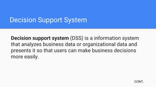 Decision Support System
Decision support system (DSS) is a information system
that analyzes business data or organizational data and
presents it so that users can make business decisions
more easily.
CONT.
 