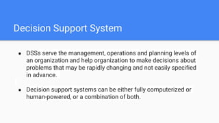 Decision Support System
● DSSs serve the management, operations and planning levels of
an organization and help organization to make decisions about
problems that may be rapidly changing and not easily specified
in advance.
● Decision support systems can be either fully computerized or
human-powered, or a combination of both.
 