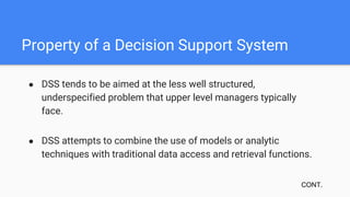 Property of a Decision Support System
● DSS tends to be aimed at the less well structured,
underspecified problem that upper level managers typically
face.
● DSS attempts to combine the use of models or analytic
techniques with traditional data access and retrieval functions.
CONT.
 