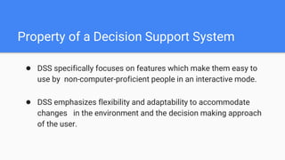Property of a Decision Support System
● DSS specifically focuses on features which make them easy to
use by non-computer-proficient people in an interactive mode.
● DSS emphasizes flexibility and adaptability to accommodate
changes in the environment and the decision making approach
of the user.
 