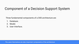 The users themselves are also important components of the architecture
Component of a Decision Support System
Three fundamental components of a DSS architecture are
1. Database .
2. Model.
3. User Interface.
 