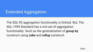Extended Aggregation
The SQL-92 aggregation functionality is limited. But, The
SQL-1999 Standard has a rich set of aggregation
functionality. Such as the generalization of group by
construct using cube and rollup construct.
CONT.
 