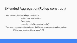 Extended Aggregation(Rollup construct)
A representative use rollup construct is :
select item_name,color
from sales
group by cube(item_name, color)
This query computes the union of 3 different groupings in sales relation:
{(item_name,color), (item_name), {}}
 
