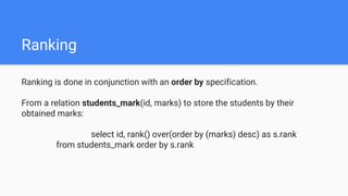 Ranking
Ranking is done in conjunction with an order by specification.
From a relation students_mark(id, marks) to store the students by their
obtained marks:
select id, rank() over(order by (marks) desc) as s.rank
from students_mark order by s.rank
 