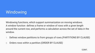 Windowing
Windowing functions, which support summarization on moving windows.
A window function defines a frame or window of rows with a given length
around the current row, and performs a calculation across the set of data in the
window.
1. Defines window partitions to from groups of rows.(PARTITIONS BY CLAUSE)
2. Orders rows within a partition.(ORDER BY CLAUSE)
CONT.
 