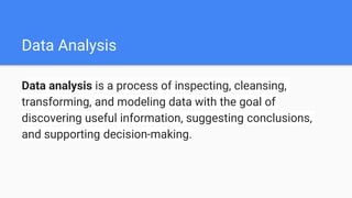 Data Analysis
Data analysis is a process of inspecting, cleansing,
transforming, and modeling data with the goal of
discovering useful information, suggesting conclusions,
and supporting decision-making.
 
