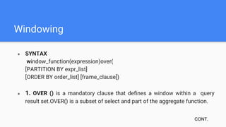 Windowing
● SYNTAX
window_function(expression)over(
[PARTITION BY expr_list]
[ORDER BY order_list] [frame_clause])
● 1. OVER () is a mandatory clause that defines a window within a query
result set.OVER() is a subset of select and part of the aggregate function.
CONT.
 