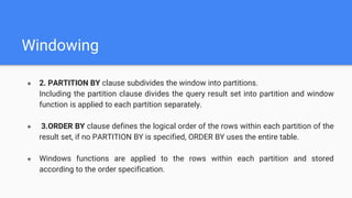 Windowing
● 2. PARTITION BY clause subdivides the window into partitions.
Including the partition clause divides the query result set into partition and window
function is applied to each partition separately.
● 3.ORDER BY clause defines the logical order of the rows within each partition of the
result set, if no PARTITION BY is specified, ORDER BY uses the entire table.
● Windows functions are applied to the rows within each partition and stored
according to the order specification.
 