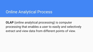 Online Analytical Process
OLAP (online analytical processing) is computer
processing that enables a user to easily and selectively
extract and view data from different points of view.
 