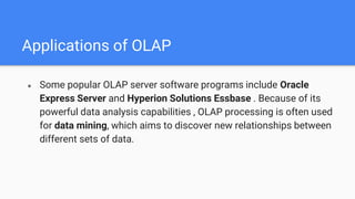 Applications of OLAP
● Some popular OLAP server software programs include Oracle
Express Server and Hyperion Solutions Essbase . Because of its
powerful data analysis capabilities , OLAP processing is often used
for data mining, which aims to discover new relationships between
different sets of data.
 